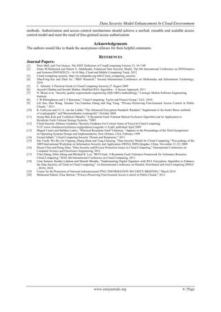 Data Security Model Enhancement In Cloud Environment
www.iosrjournals.org 6 | Page
methods. Authorization and access control mechanisms should achieve a unified, reusable and scalable access
control model and meet the need of fine-grained access authorization
Acknowledgements
The authors would like to thank the anonymous referees for their helpful comments.
REFERENCES
Journal Papers:
[1] Peter Mell, and Tim Grance, The NIST Definition of CloudComputing,Version 15, 10-7-09
[2] Eman M.Mohamed and Hatem S. Abdelkader, Enhanced Data Security Model, The 8th International Conference on INFOrmatics
and Systems (INFOS2012) - 14-16 May, Cloud and Mobile Computing Track, 2012
[3] Cloud computing security, http://en.wikipedia.org/wiki/Cloud_computing_security.
[4] ZhaoYong-Xia and Zhen Ge ,"MD5 Research," Second International Conference on Multimedia and Information Technology,
2010
[5] C. Almond, A Practical Guide to Cloud Computing Security,27 August 2009
[6] Aayush Chhabra and Srushti Mathur, Modified RSA Algorithm - A Secure Approach, 2011
[7] N. Mead, et ai, "Security quality requirements engineering (SQUARE) methodology," Carnegie Mellon Software Engineering
Institute.
[8] J. W.Rittinghouse and J. F.Ransome,” Cloud Computing: Taylor and Francis Group,” LLC, 2010.
[9] Lili Sun, Hua Wang, Xiaohui Tao,Yanchun Zhang and Jing Yang, “Privacy-Preserving Fine-Grained Access Control in Public
Clouds, “ 2011
[10] K. Cartrysse and J.C.A. van der Lubbe," The Advanced Encryption Standard: Rijndael," Supplement to the books”Basic methods
of cryptography” and”Basismethoden cryptografie”, October 2004
[11] Joong Man Kim and Yoshifumi Manabe, "A Byzantine Fault-Tolerant Mutual Exclusion Algorithm and its Application to
Byzantine Fault-Tolerant Storage Systems, "2005
[12] Cloud Security Alliance Guidance,"Security Guidance For Critical Areas of Focus In Cloud Computing
Vl.0",www.cloudsecurityalliance.orglguidance/csaguide.v1.0.pdf, published April 2009
[13] Miguel Castro and Barbara Liskov, "Practical Byzantine Fault Tolerance, "Appears in the Proceedings of the Third Symposium
on Operating Systems Design and Implementation, New Orleans, USA, February 1999
[14] Farzad Sabahi,” Cloud Computing Security Threats and Responses,” 2011
[15] Dai Yuefa, Wu Bo, Gu Yaqiang, Zhang Quan and Tang Chaojing, "Data Security Model for Cloud Computing," Proceedings of the
2009 International Workshop on Information Security and Application (IWISA 2009) Qingdao, China, November 21-22, 2009.
[16] Deyan Chen and Hong Zhao, "Data Security and Privacy Protection Issues in Cloud Computing," International Conference on
Computer Science and Electronics Engineering, 2012
[17] Yilei Zhang, Zibin Zheng and Michael R. Lyu, "BFTCloud: A Byzantine Fault Tolerance Framework for Voluntary-Resource
Cloud Computing," IEEE 4th International Conference on Cloud Computing, 2011.
[18] Uma Somani, Kanika Lakhani and Manish Mundra, "Implementing Digital Signature with RSA Encryption Algorithm to Enhance
the Data Security of Cloud in Cloud Computing," 1st International Conference on Parallel, Distributed and Grid Computing (PDGC
- 2010), 2010.
[19] Center for the Protection of National Infrastructure(CPNI),"INFORMATION SECURITY BRIEFING," March 2010
[20] Mohamed Nabeel, Elisa Bertino," Privacy-Preserving Fine-Grained Access Control in Public Clouds," 2012
 
