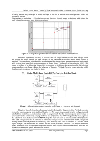 Online Model Based Control of Pv-Converter Unit for Maximum Power Point Tracking
DOI: 10.9790/1676-10230105 www.iosrjournals.org 3 | Page
Where y denotes the y-intercept, m shows the slope of the line, x denotes the x-intercept and c shows the
gradient of the line.
Observations are studied for 25, 30 and 40 degrees and the above formula is used to obtain the MPP voltage for
each values of temperature under different irradiance.
Figure 2 – Voltage Vs Logarithmic Irradiance Graph for different cell temperatures.
The above figure shows the effect of irradiance and cell temperature on different MPP voltages. Since
the straight line passes through the MPP voltages, all the conditions of the above model based formula is
satisfied. This curve fitting method enables us to understand that the maximum power point voltage is calculated
with the help of the logarithmic equation designed as shown above. This formula is inserted to the SIMULINK
model in the form of an S-Function Block which is connected to the PI controller as explained in the following
chapters and shown in figure 4. Hence the behaviour of the entire PV-Buck Converter system using the model
based approach is analysed and studied in detail.
IV. Online Model Based Control Of Pv-Converter Unit For Mppt
Figure 3 - Schematic diagram showing online model based pv – converter unit for mppt
The above figure 3 shows the online model which is designed for the control of the PV-Buck converter
system for maximum power point tracking. Here the two PV panels are connected in series configuration and
attached to a single load. A mathematical model is designed such that the maximum power point voltage is
calculated from the continuously varying irradiance and temperature. The MPP Voltage Tracker block signifies
the S-Function block that calculates the MPP Voltage for every condition of irradiance and cell temperature.
This MPP Voltage serves the PI controller as a reference voltage which is compared with the PV voltage and
thereby the PI controller produces a suitable duty ratio. This duty ratio value is converted to a suitable PWM
signal through a PWM Generator and inserted into the switch of the buck converter. This way the maximum
power is extracted from each panel and supplied to the load. This scenario is simulated for one PV panel and the
overall behaviour of the system is investigated in detail.
 