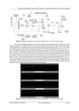 Online Model Based Control of Pv-Converter Unit for Maximum Power Point Tracking
DOI: 10.9790/1676-10230105 www.iosrjournals.org 4 | Page
V. Simulation Results
Figure 4 - Schematic diagram showing online model based pv – converter unit for mppt
The online model based approach was tested on one PV panel and the following was observed. A step
change in irradiance was applied from 40 to 100 . The temperature was 30 degrees. Figure 5 shows the various
values obtained i.e. the predicted voltage using the MPP Voltage formula increased from 23.2 V to 25.5 when
the irradiance was increased after 0.5 seconds. Similarly the PV voltage also increased from 23.2 V to 25.3 V.
Hence the difference between both the voltages was almost equal to zero. The duty ratio increased from 0.6 to
almost 1 which is a little high. The tuning parameters of the PI controller were achieved manually by adjusting
Ki to 1 and Kp to 0.05. This was tuned to achieve the best possible result such that the difference between both
the voltages remains zero. Figure 5 also shows the response from the output side and here current increased
from 3.6 A to 6 A when the light condition was increased. Similarly output voltage increased from 14.5 V to
24.5 V which is quite a good value since the buck converter performs its role required and brings down the
voltage to an optimal value. The maximum power extracted from the panel at this condition increases from 54
W to 150 W. The results obtained explain the accuracy of the system in terms of the different values obtained.
The MPP voltage formula has been well implemented in this system.
Figure 5 - Schematic diagram showing online model based pv – converter unit for mppt
 