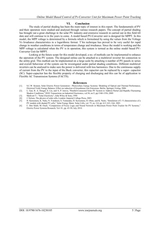 Online Model Based Control of Pv-Converter Unit for Maximum Power Point Tracking
DOI: 10.9790/1676-10230105 www.iosrjournals.org 5 | Page
VI. Conclusion
The study of partial shading has been the main topic of interest in this report. The fundamentals of PV
and their operation were studied and analysed through various research papers. The concept of partial shading
has brought out a great challenge in the solar PV industry and extensive research in carried out in this field till
date and will continue to in the years to come. A model based PV-Converter unit is designed for MPPT. In this
model, the MPP voltage is determined by a formula which is formulated by using the values from the Voltage
Vs Irradiance characteristics in a logarithmic format. T`his technique has proved to be very useful for rapid
change in weather conditions in terms of temperature change and irradiance. Since the model is working and the
MPP voltage is calculated when the PV is in operation, this system is termed as the online model based PV-
Converter Unit for MPPT.
Looking at the future scope for this model developed, a no. of methods can be implemented to enhance
the operation of the PV system. The designed online can be attached to a multilevel inverter for connection to
the utility grid. This method can be implemented on a large scale by attaching n number of PV panels in series
and overall behaviour of the system can be investigated under partial shading conditions. Different multilevel
inverters can be analysed to make sure the power is delivered with less harmonics. Due to the continuous supply
of current from the PV to the input of the Buck converter, this capacitor can be replaced by a super- capacitor
(SC). Super-capacitor has the flexible property of charging and discharging and this can be of application to
Flexible AC Transmission Systems (FACTS).
References
[1]. S.C.W. Krauter, Solar Electric Power Generation - Photovoltaic Energy Systems: Modeling of Optical and Thermal Performance,
Electrical Yield, Energy Balance, Effect on reduction of Greenhouse Gas Emissions. Berlin: Springer-Verlag, 2006.
[2]. L. Gao, R. A. Dougal, S. Liu, and A. P. Iotova, "Parallel-Connected Solar PV System to Address Partial and Rapidly Fluctuating
Shadow Conditions," IEEE Transactions on Industrial Electronics, vol.56, no.5, pp.1548-1556, 2009
[3]. Markvart T.: “Solar Electricity”, John Wiley & Sons, 1994
[4]. J. Nelson, The physics of solar cells, London: Imperial College Press, 2003.
[5]. H. Kawamura, K. Naka, N. Yonekura, S. Yamanaka, H. Kawamura, H. Ohno, and K. Naito, “Simulation of I–V characteristics of a
PV module with shaded PV cells,” Solar Energy Mater. Solar Cells, vol. 75, no. 3/4, pp. 613–621, Feb. 2003.
[6]. C. Ben Salah, M. Ouali, “Comparision of Fuzzy Logic and Neural Network in Maximum Power Point Tracker for PV Systems,”
Electric Power Systems Research, Vol. 81, pp. 43-50, July 2010.
 