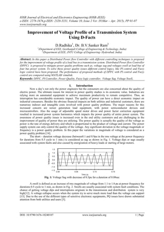 IOSR Journal of Electrical and Electronics Engineering (IOSR-JEEE)
e-ISSN: 2278-1676,p-ISSN: 2320-3331, Volume 10, Issue 2 Ver. IV(Mar – Apr. 2015), PP 01-07
www.iosrjournals.org
DOI: 10.9790/1676-10240107 www.iosrjournals.org 1 | Page
Improvement of Voltage Profile of a Transmission System
Using D-Facts
D.Radhika1
, Dr. B.V.Sanker Ram2
1
(Department of EEE, Geethanjali College of Engineering & Technology, India)
2
(Department of EEE, JNTU College of Engineering- Hyderabad, India)
Abstract: In this paper a Distributed Power flow Controller with different controlling techniques is proposed
for the improvement of voltage profile of a load bus in a transmission system. Distributed Power flow Controller
(DPFC) is proposed to mitigate power quality problems such as, voltage sag and voltages swell at load bus of
four bus power system. To solve these power quality issues different control logics, like PI control and Fuzzy
logic control have been proposed. The performance of proposed methods of DPFC with PI control and Fuzzy
control are compared using MATLAB/ simulink.
Keywords: DPFC, PI Controller, Power Quality, Fuzzy logic controller, Voltage Sag, Voltage Swell.
I. Introduction
Now a day‟s not only the power engineers but the consumers are also concerned about the quality of
electric power. The ultimate reason for interest in power quality studies is its economic value. Industries are
relying more on automated equipment to achieve maximum productivity to remain competitive. Thus, an
interruption has considerable economic impact. The quality of power can have a direct economic impact on
industrial consumers. Besides the obvious financial impacts on both utilities and industrial customers, there are
numerous indirect and intangible costs involved with power quality problems. The major reasons for this
increased concern are newer generation load equipment, with power semiconductor devices and
microcontrollers. Also the usage of adjustable speed motor drives and power factor correction equipment
resulted in increased power system harmonics which impacts the power quality of entire power system. The
awareness of power quality issues is increased even in the end utility customers and are challenging in the
improvement of quality of power they are utilizing. The power quality is actually the quality of the voltage as
power is the rate of energy delivery and which is proportional to the product of voltage and current. The power
supply system can only control the quality of the voltage. Any significant deviation in the voltage magnitude or
frequency is a power quality problem. In this paper the variations in magnitude of voltage is considered as a
power quality problem [14].
The short – duration voltage decrease (between0.1 and 0.9pu in the rms voltage at the power frequency
for durations from 0.5 cycle to 1 min.) is considered as sag as shown in Fig. 1. Voltage dips or sags usually
associated with system faults and also caused by energization of heavy loads or starting of large motors.
Fig. 1: Voltage Sag with decrease of 0.3pu for a duration of 0.08sec
A swell is defined as an increase of rms magnitude of voltage from 1.1 to 1.8 pu at power frequency for
durations 0.5 cycle to 1 min, as shown in Fig. 2. Swells are usually associated with system fault conditions. The
chance of getting voltage dips and interruptions originate in the transmission and distribution system is very
high[12]. A voltage collapse occurs when the system try to serve much more load than the voltage can support
[13]. Due to the use of the different types of sensitive electronic equipments, PQ issues have drawn substantial
attention from both utilities and users [3].
 