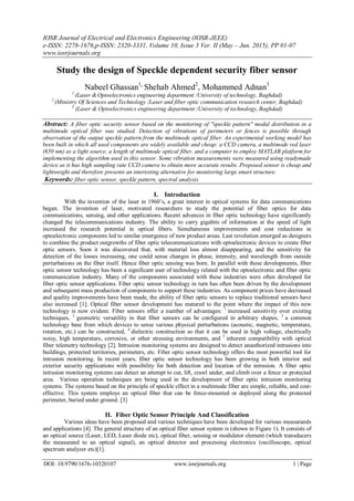 IOSR Journal of Electrical and Electronics Engineering (IOSR-JEEE)
e-ISSN: 2278-1676,p-ISSN: 2320-3331, Volume 10, Issue 3 Ver. II (May – Jun. 2015), PP 01-07
www.iosrjournals.org
DOI: 10.9790/1676-10320107 www.iosrjournals.org 1 | Page
Study the design of Speckle dependent security fiber sensor
Nabeel Ghassan1,
Shehab Ahmed2
, Mohammed Adnan3
1
(Laser &Optoelectronics engineering department /University of technology, Baghdad)
2
(Ministry Of Sciences and Technology /Laser and fiber optic communication research center, Baghdad)
3
(Laser & Optoelectronics engineering department /University of technology, Baghdad)
Abstract: A fiber optic security sensor based on the monitoring of "speckle pattern" modal distribution in a
multimode optical fiber was studied. Detection of vibrations of perimeters or fences is possible through
observation of the output speckle pattern from the multimode optical fiber. An experimental working model has
been built in which all used components are widely available and cheap: a CCD camera, a multimode red laser
(650 nm) as a light source, a length of multimode optical fiber, and a computer to employ MATLAB platform for
implementing the algorithm used in this sensor. Some vibration measurements were measured using readymade
device as it has high sampling rate CCD camera to obtain more accurate results. Proposed sensor is cheap and
lightweight and therefore presents an interesting alternative for monitoring large smart structure.
Keywords: fiber optic sensor, speckle pattern, spectral analysis
I. Introduction
With the invention of the laser in 1960’s, a great interest in optical systems for data communications
began. The invention of laser, motivated researchers to study the potential of fiber optics for data
communications, sensing, and other applications. Recent advances in fiber optic technology have significantly
changed the telecommunications industry. The ability to carry gigabits of information at the speed of light
increased the research potential in optical fibers. Simultaneous improvements and cost reductions in
optoelectronic components led to similar emergence of new product areas. Last revolution emerged as designers
to combine the product outgrowths of fiber optic telecommunications with optoelectronic devices to create fiber
optic sensors. Soon it was discovered that, with material loss almost disappearing, and the sensitivity for
detection of the losses increasing, one could sense changes in phase, intensity, and wavelength from outside
perturbations on the fiber itself. Hence fiber optic sensing was born. In parallel with these developments, fiber
optic sensor technology has been a significant user of technology related with the optoelectronic and fiber optic
communication industry. Many of the components associated with these industries were often developed for
fiber optic sensor applications. Fiber optic sensor technology in turn has often been driven by the development
and subsequent mass production of components to support these industries. As component prices have decreased
and quality improvements have been made, the ability of fiber optic sensors to replace traditional sensors have
also increased [1]. Optical fiber sensor development has matured to the point where the impact of this new
technology is now evident. Fiber sensors offer a number of advantages: 1
increased sensitivity over existing
techniques, 2
geometric versatility in that fiber sensors can be configured in arbitrary shapes, 3
a common
technology base from which devices to sense various physical perturbations (acoustic, magnetic, temperature,
rotation, etc.) can be constructed, 4
dielectric construction so that it can be used in high voltage, electrically
noisy, high temperature, corrosive, or other stressing environments, and 5
inherent compatibility with optical
fiber telemetry technology [2]. Intrusion monitoring systems are designed to detect unauthorized intrusions into
buildings, protected territories, perimeters, etc. Fiber optic sensor technology offers the most powerful tool for
intrusion monitoring. In recent years, fiber optic sensor technology has been growing in both interior and
exterior security applications with possibility for both detection and location of the intrusion. A fiber optic
intrusion monitoring systems can detect an attempt to cut, lift, crawl under, and climb over a fence or protected
area. Various operation techniques are being used in the development of fiber optic intrusion monitoring
systems. The systems based on the principle of speckle effect in a multimode fiber are simple, reliable, and cost-
effective. This system employs an optical fiber that can be fence-mounted or deployed along the protected
perimeter, buried under ground. [3]
II. Fiber Optic Sensor Principle And Classification
Various ideas have been proposed and various techniques have been developed for various measurands
and applications [4]. The general structure of an optical fiber sensor system is (shown in Figure 1). It consists of
an optical source (Laser, LED, Laser diode etc), optical fiber, sensing or modulator element (which transducers
the measurand to an optical signal), an optical detector and processing electronics (oscilloscope, optical
spectrum analyzer etc)[1].
 