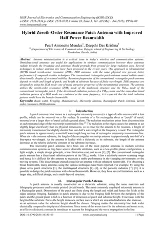 IOSR Journal of Electronics and Communication Engineering (IOSR-JECE)
e-ISSN: 2278-2834,p- ISSN: 2278-8735.Volume 10, Issue 3, Ver. III (May - Jun.2015), PP 01-09
www.iosrjournals.org
DOI: 10.9790/2834-10330109 www.iosrjournals.org 1 | Page
Hybrid Zeroth-Order Resonance Patch Antenna with Improved
Half Power Beamwidth
Pearl Antonette Mendez1
, Deepthi Das Krishna2
1,2
(Department of Electronics & Communication, Rajagiri school of Engineering & Technology,
Ernakulam, Kerala, India)
Abstract: Antenna miniaturization is a critical issue in today’s wireless and communication systems.
Omnidirectional antennas are useful for applications in wireless communication however these antennas
radiate towards the broadside and antennas should protrude from ground for large radiation area. Several
techniques to reduce antenna size have been proposed in the recent years. One approach is Metamaterial
(MTM) based zeroth-order resonator (ZOR), ZOR antennas with the same physical size present better
performance if compared to other techniques. The conventional rectangular patch antenna cannot radiate omni-
directionally, despite of structural stability. Resonant frequencies of the conventional rectangular patch antenna
depend on width and length of patch, and height of substrate because of finite wavelength. ZOR antennas are
designed by using the ZOR mode- one of many attractive properties of the metamaterial antennas. The antenna
utilizes the zeroth-order resonance (ZOR) mode of the mushroom structure and the TM010 mode of the
conventional rectangular patch. If the directional radiation pattern of a TM010 mode and the omni-directional
radiation pattern of a ZOR mode are combined at the same frequency, it is expected that the total radiation
pattern would have the broader beamwidth.
Keywords: Beam width, Fringing, Metamaterials, Microstrip antenna, Rectangular Patch Antenna, Zeroth
order resonance (ZOR) antenna.
I. Introduction
A patch antenna (also known as a rectangular microstrip antenna) is a type of radio antenna with a low
profile, which can be mounted on a flat surface. It consists of a flat rectangular sheet or "patch" of metal,
mounted over a larger sheet of metal called a ground plane. The radiation mechanism arises from discontinuities
at each truncated edge of the microstrip transmission line.[2]
The radiation at the edges causes the antenna to act
slightly larger electrically than its physical dimensions, so in order for the antenna to be resonant, a length of
microstrip transmission line slightly shorter than one-half a wavelength at the frequency is used. The rectangular
patch antenna is approximately a one-half wavelength long section of rectangular microstrip transmission line.
When air is the antenna substrate, the length of the rectangular microstrip antenna is approximately one-half of a
free-space wavelength. As the antenna is loaded with a dielectric as its substrate, the length of the antenna
decreases as the relative dielectric constant of the substrate increases.
The microstrip patch antennas have been one of the most popular antennas in modern wireless
communication systems as they have several desirable attributes, such as a low-profile planar configuration, a
light weight, a simple design principle, a low fabrication cost, and so on [1], [2]. The conventional rectangular
patch antenna has a directional radiation pattern at the TM010 mode. It has a relatively narrow scanning range
and hence it is difficult for the antenna to maintain a stable performance in the changing environments or the
moving systems. This disadvantage created a need for an antenna with an enhanced beamwidth. For obtaining a
broad beamwidth, many antennas using the various techniques have been reported. For example, by using the
phase array patch structures [3], the multilayered structures [4]–[6], or the parasitic radiators [7], [8], it is
possible to design the patch antennas with a broad beamwidth. However, they have several limitations such as a
larger size, a difficult design, and a multi-layered structure.
II. Rectangular Patch Antenna
A patch antenna is usually constructed on a dielectric substrate, using the same materials and
lithography processes used to make printed circuit boards. The most commonly employed microstrip antenna is
a Rectangular patch. Dimensions of the patch are finite along the length and width and hence the fields at the
edges undergo fringing. Radiation in patch antenna is due to the fringing field between the periphery of the
patch and the ground plane which is a function of dimension of patch and substrate height. It increases with the
height of the substrate. But as the height increases, surface waves which are unwanted radiations also increase,
so an optimum value for substrate height should be chosen. Fringing makes the microstrip line look wider
electrically compared to its physical dimensions. Since some of the waves travel in the substrate and some in air,
an effective dielectric constant is introduces to account for fringing and the wave propagation in the line.
 