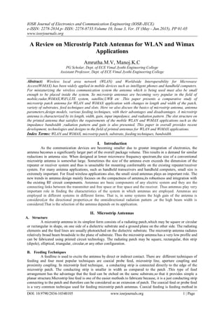 IOSR Journal of Electronics and Communication Engineering (IOSR-JECE)
e-ISSN: 2278-2834,p- ISSN: 2278-8735.Volume 10, Issue 3, Ver. IV (May - Jun.2015), PP 01-05
www.iosrjournals.org
DOI: 10.9790/2834-10340105 www.iosrjournals.org 1 | Page
A Review on Microstrip Patch Antennas for WLAN and Wimax
Applications
Amrutha.M.V, Manoj.K.C
PG Scholar, Dept. of ECE Vimal Jyothi Engineering College
Assistant Professor, Dept. of ECE Vimal Jyothi Engineering College
Abstract: Wireless local area network (WLAN) and Worldwide Interoperability for Microwave
Access(WiMAX) has been widely applied in mobile devices such as intelligent phones and handheld computers.
For miniaturizing the wireless communication system the antenna which is being used must also be small
enough to be placed inside the system. So microstrip antennas are becoming very popular in the field of
mobile,radar,WiMAX,WiFi,LTE system, satellite,UWB etc .This paper presents a comparative study of
microstrip patch antenna for WLAN and WiMAX application with changes in length and width of the patch,
variety of substrates, feed techniques and slots. Here we also discuss the basics of microstrip antenna, antenna
parameters,design models, various feeding techniques, with their advantages and disadvantages. A microstrip
antenna is characterized by its length, width, gain, input impedance, and radiation pattern .The slot structure on
the printed antenna that satisfies the requirements of the mobile WLAN and WiMAX applications such as the
impedance bandwidth ,radiation pattern and gain is also presented. This paper in overall provides recent
development, technologies and designs in the field of printed antennas for WLAN and WiMAX applications.
Index Terms: WLAN and WiMAX, microstrip patch, substrate, feeding techniques, bandwidth
I. Introduction
As the communication devices are becoming smaller due to greater integration of electronics, the
antenna becomes a significantly larger part of the overall package volume. This results in a demand for similar
reductions in antenna size. When designed at lower microwave frequency spectrum,the size of a conventional
microstrip antenna is somewhat large. Sometimes the size of the antenna even exceeds the dimension of the
repeater or receiver system and thus is unsuitable for mounting conformably on the existing repeater/receiver
system. For many antenna applications, such as handheld transceivers and handheld computers, small size is
extremely important. For fixed wireless applications also, the small sized antennas plays an important role. The
new trends in antenna design mainly focuses on the compactness of antenna,its robustness and integration with
the existing RF circuit components. Antennas are basic components of any electric system and they are the
connecting links between the transmitter and free space or free space and the receiver. Thus antennas play very
important role in finding the characteristics of the system in which antennas are employed. Antennas are
employed in different systems in different forms. That is, in some systems the high gain of the antenna is
considered,or the directional properties,or the omnidirectional radiation pattern ,or the high beam width is
considered.That is the selection of the antenna depends on its application.
II. Microstrip Antennas
A. Structure
A microstrip antenna in its simplest form consists of a radiating patch,which may be square or circular
or rectangular in shape, on one side of a dielectric substrate and a ground plane on the other side. The radiating
elements and the feed lines are usually photoetched on the dielectric substrate. The microstrip antenna radiates
relatively broad beam broadside to the plane of substrate. Thus the microstrip antenna has a very low profile and
can be fabricated using printed circuit technology. The radiating patch may be square, rectangular, thin strip
(dipole), elliptical, triangular, circular,or any other configuration.
B. Feeding Techniques
A feedline is used to excite the antenna by direct or indirect contact. There are different techniques of
feeding and four most popular techniques are coaxial probe feed, microstrip line, aperture coupling and
proximity coupling. In microstrip feed technique, a conducting strip is connected directly to the edge of the
microstrip patch. The conducting strip is smaller in width as compared to the patch .This type of feed
arrangement has the advantage that the feed can be etched on the same substrate,so that it provides simple a
planar structure.Microstrip line feed is one of the easier methods to fabricate because, it is a just conducting strip
connecting to the patch and therefore can be considered as an extension of patch. The coaxial feed or probe feed
is a very common technique used for feeding microstrip patch antennas. Coaxial feeding is feeding method in
 