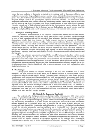 A Review on Microstrip Patch Antennas for Wlan and Wimax Applications
DOI: 10.9790/2834-10340105 www.iosrjournals.org 2 | Page
which the inner conductor of the coaxial is attached to the radiating patch of the antenna while the outer
conductor is connected to the ground plane. Aperture coupling consist of two different substrates separated by a
ground plane. On the bottom side of lower substrate there is a microstrip feed line whose energy is coupled to
the patch through a slot on the ground plane separating these two substrates. This arrangement allows
independent optimization of the feed mechanism and the radiating element. Normally top substrate is thick,and
which is having a low dielectric constant while for the bottom substrate it is the high dielectric substrate.
Proximity coupled type of feed technique is also called as the electromagnetic coupling scheme. The main
advantage of this feed technique is that it eliminates spurious feed radiation and also it provides very high
bandwidth (as high as 13%), due to overall increase in the thickness of the microstrip patch antenna.
C. Advantages of microstrip antenna
The antenna is broadly classified in two categories – unidirectional antenna and directional antenna.
Most of the conventional antennas like yagi uda, helical, horn, parabolic etc are directional. They are quite good
in terms of their bandwidth and gain. In spite of all these advantages they have some disadvantages.The
disadvantages includes their large volume, very bulky structure, complex 3d structure etc. Microwave
applications require small sized antennas so all these antennas are not well suited for microwave applications.
Microstrip antenna is the one which is well suited for wireless and microwave applications. Compared with
conventional antennas, microstrip patch antennas have more advantages and better performance. They are
lighter in weight, low cost, low volume,low profile, smaller in dimension and ease of fabrication, simplified 2d
structure and conformity. Moreover, the microstrip patch antennas can provide dual and circular polarizations,
dual-frequency operation, broad band-width, feedline flexibility, beam scanning omnidirectional patterning and
also high gain.
Microstrip antennas are extremely compatible for embedded antennas in handheld wireless devices
such as pagers,cellular phones, etc. These low profile antennas are also useful in satellite,aircraft, and missile
applications, where size, weight, cost, performance, ease of installation are considered. However, one of the
major drawbacks of this microstrip patch antenna is the low bandwidth. Narrow bandwidth and gain are main
disadvantages of this patch antenna. To overcome these disadvantages various techniques are used like varying
the substrate thickness, changing the dielectric value of substrate, using the various patch configurations, using
stacked configuration etc.
D. Disadvantages
Although patch antenna has numerous advantages, it has also some drawbacks such as narrow
bandwidth, low gain, excitation of surface waves and a potential decrease in radiation pattern. Various
techniques like using Frequency Selective Surface, Employing stacked configuration, using thicker profile for
folded shorted patch antennas, slotted antennas like U-slot patch antennas together with shorted patch, double
U-slot patch antenna, L-slot patch antenna, annular slot antenna, double C shaped patch antenna, E-shaped patch
antenna, and feeding techniques like circular coaxial probe feed,L probe feed, proximity coupled feed are used
to enhance bandwidth of patch antennas. The substrate height and dielectric constant of the substrate are very
important factors that influence the changes of bandwidth as well as the surface waves. The substrates of
dielectric constants are usually in the range of 2.2 to 12.The antennas with thick substrates whose dielectric
constants are in the lower end of the range,provide better efficiency, larger bandwidth, loosely bound fields for
radiation in the space and also it provides high gain.
III. Methods For Improving Bandwidth
The bandwidth of a dual patch antenna can be improved by etching dummy EBG pattern on the
feedline. In spite of many advantages, these antennas suffer from some disadvantages which include their low
efficiency, low power, poor polarization purity, spurious feed radiation and very narrow bandwidth . A possible
way for increasing the bandwidth is to either increase the height of the dielectric or decrease the dielectric
constant. However, the first approach would make it unsuitable for low profile structures while the latter
approach will make the matching circuit to the patch difficult due to excessively wide feeding lines. Bandwidth
of small size microstrip antennas has been improved by the use of U slot and L probe . By using compound
techniques a new type of stacked microstrip patch antenna that increases the frequency bandwidth has also been
studied. the bandwidth of an aperture coupled microstrip patch antenna has been improved by using an
appropriate impedance-matching network using filter design techniques. The use of two triangular structures for
microstrip patch antennas to improve the bandwidth has been studied. Unbalanced structures have also been
used to design patch antennas to improve bandwidth. Performance parameters especially bandwidth, of patch
antennas which are usually considered as narrowband antennas can be improved using metamaterial.
Metamaterials are also the basis of further miniaturization of microwave antennas. The main interest behind
 