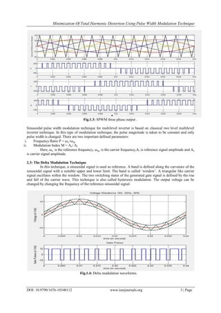 Minimization Of Total Harmonic Distortion Using Pulse Width Modulation Technique
DOI: 10.9790/1676-10340112 www.iosrjournals.org 3 | Page
Fig.1.3: SPWM three phase output .
Sinusoidal pulse width modulation technique for multilevel inverter is based on classical two level multilevel
inverter technique. In this type of modulation technique, the pulse magnitude is taken to be constant and only
pulse width is changed. There are two important defined parameters:
i. Frequency Ratio P = ωc/ωm
ii. Modulation Index M = Ac/ Ar
Here, ωc is the reference frequency, ωm is the carrier frequency,Ar is reference signal amplitude and Ac
is carrier signal amplitude.
2.3: The Delta Modulation Technique
In this technique, a sinusoidal signal is used as reference. A band is defined along the curvature of the
sinusoidal signal with a suitable upper and lower limit. The band is called „window‟. A triangular like carrier
signal oscillates within the window. The two switching states of the generated gate signal is defined by the rise
and fall of the carrier wave. This technique is also called hysteresis modulation. The output voltage can be
changed by changing the frequency of the reference sinusoidal signal.
Fig.1.4: Delta modulation waveforms.
 