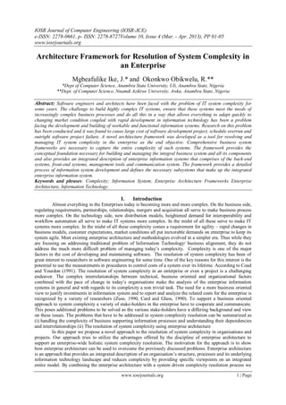 IOSR Journal of Computer Engineering (IOSR-JCE)
e-ISSN: 2278-0661, p- ISSN: 2278-8727Volume 10, Issue 4 (Mar. - Apr. 2013), PP 01-05
www.iosrjournals.org
www.iosrjournals.org 1 | Page
Architecture Framework for Resolution of System Complexity in
an Enterprise
Mgbeafulike Ike, J.* and Okonkwo Obikwelu, R.**
*Dept of Computer Science, Anambra State University, Uli, Anambra State, Nigeria
**Dept. of Computer Science, Nnamdi Azikiwe University, Awka, Anambra State, Nigeria
Abstract: Software engineers and architects have been faced with the problem of IT system complexity for
some years. The challenge to build highly complex IT systems, ensure that these systems meet the needs of
increasingly complex business processes and do all this in a way that allows everything to adapt quickly to
changing market condition coupled with rapid development in information technology has been a problem
facing the development and building of workable and functional information systems. Research on this problem
has been conducted and it was found to cause large cost of software development project, schedule overrun and
outright software project failure. A novel architecture framework was developed as a tool for resolving and
managing IT system complexity in the enterprise as the end objective. Comprehensive business system
frameworks are necessary to capture the entire complexity of such systems. The framework provides the
conceptual foundation necessary for building and managing the integral business system and all its components
and also provides an integrated description of enterprise information systems that comprises of the back-end
systems, front-end systems, management tools and communication system. The framework provides a detailed
process of information system development and defines the necessary subsystems that make up the integrated
enterprise information system.
Keywords and phrases: Complexity; Information System; Enterprise Architecture Frameworks Enterprise
Architecture, Information Technology.
I. Introduction
Almost everything in the Enterprises today is becoming more and more complex. On the business side,
regulating requirements, partnerships, relationships, mergers and acquisition all serve to make business process
more complex. On the technology side, new distribution models, heightened demand for interoperability and
workflow automation all serve to make IT systems more complex. In the midst of all these serve to make IT
systems more complex. In the midst of all these complexity comes a requirement for agility – rapid changes in
business models, customer expectations, market conditions all put inexorable demands on enterprise to keep its
system agile. Most existing enterprise architecture and methodologies evolved in a simpler era. Thus while they
are focusing on addressing traditional problem of Information Technology/ business alignment, they do not
address the much more difficult problem of managing today’s complexity. Complexity is one of the major
factors in the cost of developing and maintaining software. The resolution of system complexity has been of
great interest to researchers in software engineering for some time. One of the key reasons for this interest is the
potential to use the measurements in procedures to control costs of a system over its lifetime. According to Coad
and Yourdon (1991). The resolution of system complexity in an enterprise or even a project is a challenging
endeavor. The complex interrelationships between technical, business oriented and organizational factors
combined with the pace of change in today’s organisations make the analysis of the enterprise information
systems in general and with regards to its complexity a non trivial task. The need for a more business oriented
view to justify investments in information system and to report and analyze the related costs for the enterprise is
recognized by a variety of researchers (Zuse, 1990, Card and Glass, 1990). To support a business oriented
approach to system complexity a variety of stake-holders in the enterprise have to cooperate and communicate.
This poses additional problems to be solved as the various stake-holders have a differing background and view
on these issues. The problems that have to be addressed in system complexity resolution can be summarized as
(i) handling the complexity of business supporting information processes and understanding their dependencies
and interrelationships (ii) The resolution of system complexity using enterprise architecture
In this paper we propose a novel approach to the resolution of system complexity in organisations and
projects. Our approach tries to utilize the advantages offered by the discipline of enterprise architecture to
support an enterprise-wide holistic system complexity resolution. The motivation for the approach is to show
how enterprise architecture can be used to overcome the previously discussed problems. Enterprise architecture
is an approach that provides an integrated description of an organisation’s structure, processes and its underlying
information technology landscape and reduces complexity by providing specific viewpoints on an integrated
entire model. By combining the enterprise architecture with a system driven complexity resolution process we
 