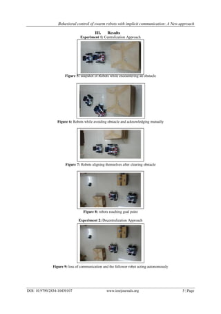 Behavioral control of swarm robots with implicit communication: A New approach
DOI: 10.9790/2834-10430107 www.iosrjournals.org 5 | Page
III. Results
Experiment 1: Centralization Approach
Figure 5: snapshot of Robots while encountering an obstacle
Figure 6: Robots while avoiding obstacle and acknowledging mutually
Figure 7: Robots aligning themselves after clearing obstacle
Figure 8: robots reaching goal point
Experiment 2: Decentralization Approach
Figure 9: loss of communication and the follower robot acting autonomously
 