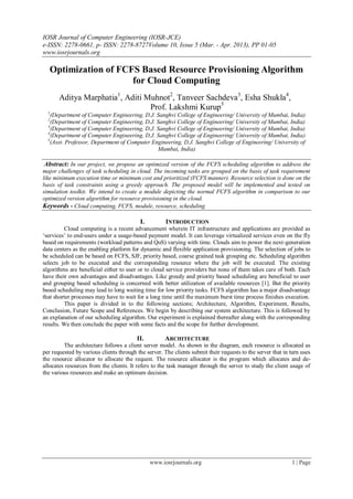 IOSR Journal of Computer Engineering (IOSR-JCE)
e-ISSN: 2278-0661, p- ISSN: 2278-8727Volume 10, Issue 5 (Mar. - Apr. 2013), PP 01-05
www.iosrjournals.org
www.iosrjournals.org 1 | Page
Optimization of FCFS Based Resource Provisioning Algorithm
for Cloud Computing
Aditya Marphatia1
, Aditi Muhnot2
, Tanveer Sachdeva3
, Esha Shukla4
,
Prof. Lakshmi Kurup5
1
(Department of Computer Engineering, D.J. Sanghvi College of Engineering/ University of Mumbai, India)
2
(Department of Computer Engineering, D.J. Sanghvi College of Engineering/ University of Mumbai, India)
3
(Department of Computer Engineering, D.J. Sanghvi College of Engineering/ University of Mumbai, India)
4
(Department of Computer Engineering, D.J. Sanghvi College of Engineering/ University of Mumbai, India)
5
(Asst. Professor, Department of Computer Engineering, D.J. Sanghvi College of Engineering/ University of
Mumbai, India)
Abstract: In our project, we propose an optimized version of the FCFS scheduling algorithm to address the
major challenges of task scheduling in cloud. The incoming tasks are grouped on the basis of task requirement
like minimum execution time or minimum cost and prioritized (FCFS manner). Resource selection is done on the
basis of task constraints using a greedy approach. The proposed model will be implemented and tested on
simulation toolkit. We intend to create a module depicting the normal FCFS algorithm in comparison to our
optimized version algorithm for resource provisioning in the cloud.
Keywords - Cloud computing, FCFS, module, resource, scheduling
I. INTRODUCTION
Cloud computing is a recent advancement wherein IT infrastructure and applications are provided as
„services‟ to end-users under a usage-based payment model. It can leverage virtualized services even on the fly
based on requirements (workload patterns and QoS) varying with time. Clouds aim to power the next-generation
data centers as the enabling platform for dynamic and flexible application provisioning. The selection of jobs to
be scheduled can be based on FCFS, SJF, priority based, coarse grained task grouping etc. Scheduling algorithm
selects job to be executed and the corresponding resource where the job will be executed. The existing
algorithms are beneficial either to user or to cloud service providers but none of them takes care of both. Each
have their own advantages and disadvantages. Like greedy and priority based scheduling are beneficial to user
and grouping based scheduling is concerned with better utilization of available resources [1]. But the priority
based scheduling may lead to long waiting time for low priority tasks. FCFS algorithm has a major disadvantage
that shorter processes may have to wait for a long time until the maximum burst time process finishes execution.
This paper is divided in to the following sections; Architecture, Algorithm, Experiment, Results,
Conclusion, Future Scope and References. We begin by describing our system architecture. This is followed by
an explanation of our scheduling algorithm. Our experiment is explained thereafter along with the corresponding
results. We then conclude the paper with some facts and the scope for further development.
II. ARCHITECTURE
The architecture follows a client server model. As shown in the diagram, each resource is allocated as
per requested by various clients through the server. The clients submit their requests to the server that in turn uses
the resource allocator to allocate the request. The resource allocator is the program which allocates and de-
allocates resources from the clients. It refers to the task manager through the server to study the client usage of
the various resources and make an optimum decision.
 
