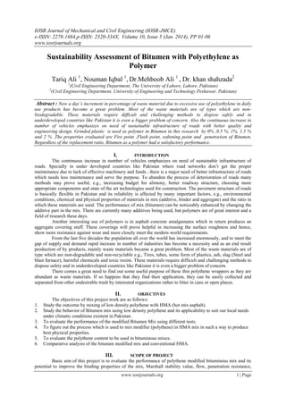 IOSR Journal of Mechanical and Civil Engineering (IOSR-JMCE)
e-ISSN: 2278-1684,p-ISSN: 2320-334X, Volume 10, Issue 5 (Jan. 2014), PP 01-06
www.iosrjournals.org
www.iosrjournals.org 1 | Page
Sustainability Assessment of Bitumen with Polyethylene as
Polymer
Tariq Ali 1
, Nouman Iqbal 1
, Dr.Mehboob Ali 1
, Dr. khan shahzada2
1
(Civil Engineering Department, The University of Lahore, Lahore, Pakistan)
2
(Civil Engineering Department, University of Engineering and Technology Peshawar, Pakistan)
Abstract : Now a day’s increment in percentage of waste material due to excessive use of polyethylene in daily
use products has become a great problem. Most of the waste materials are of types which are non-
biodegradable. These materials require difficult and challenging methods to dispose safely and in
underdeveloped countries like Pakistan it is even a bigger problem of concern. Also the continuous increase in
number of vehicles emphasizes on need of sustainable infrastructure of roads with better quality and
engineering design. Grinded plastic is used as polymer in Bitumen in this research by 0% ,0.5 %, 1%, 1.5 %
and 2 % .The properties evaluated are Fire point ,Flash point, softening point and penetration of Bitumen.
Regardless of the replacement ratio, Bitumen as a polymer had a satisfactory performance.
I. INTRODUCTION
The continuous increase in number of vehicles emphasizes on need of sustainable infrastructure of
roads. Specially in under developed countries like Pakistan where road networks don’t get the proper
maintenance due to lack of effective machinery and funds , there is a major need of better infrastructure of roads
which needs less maintenance and serve the purpose. To abandon the process of deterioration of roads many
methods may prove useful, e.g., increasing budget for alimony, better roadway structure, choosing more
appropriate components and state of the art technologies used for construction. The pavement structure of roads
is basically flexible in Pakistan and its reliability is affected by many important factors, e.g., environmental
conditions, chemical and physical properties of materials in mix (additive, binder and aggregate) and the ratio in
which these materials are used. The performance of mix (bitumen) can be noticeably enhanced by changing the
additive part in the mix. There are currently many additives being used, but polymers are of great interest and a
field of research these days.
Another interesting use of polymers is in asphalt concrete amalgamates which in return produces an
aggregate covering stuff. These coverings will prove helpful in increasing the surface roughness and hence,
show more resistance against wear and more closely meet the modern world requirements.
From the last five decades the population all over the world has increased enormously, and to meet the
gap of supply and demand rapid increase in number of industries has become a necessity and as an end result
production of by products, mainly waste materials became a great problem. Most of the waste materials are of
type which are non-degradable and non-recyclable e.g., Tires, tubes, some form of plastics, ash, slag (Steel and
blast furnace), harmful chemicals and toxic resins. These materials require difficult and challenging methods to
dispose safety and in underdeveloped countries like Pakistan it is even a bigger problem of concern.
There comes a great need to find out some useful purpose of these thin polythene wrappers as they are
abundant as waste materials. If so happens that they find their application, they can be easily collected and
separated from other undesirable trash by interested organizations rather to litter in cans or open places.
II. OBJECTIVES
The objectives of this project work are as follows:
1. Study the outcome by mixing of low density polythene with HMA (hot mix asphalt).
2. Study the behavior of Bitumen mix using low density polythene and its applicability to suit our local needs
under climatic conditions existent in Pakistan.
3. To evaluate the performance of the modified Bitumen Mix using different tests.
4. To figure out the process which is used to mix modifier (polythene) in HMA mix in such a way to produce
best physical properties.
5. To evaluate the polythene content to be used in bituminous mixes.
6. Comparative analysis of the bitumen modified mix and conventional HMA.
III. SCOPE OF PROJECT
Basic aim of this project is to evaluate the performance of polythene modified bituminous mix and its
potential to improve the binding properties of the mix, Marshall stability value, flow, penetration resistance,
 