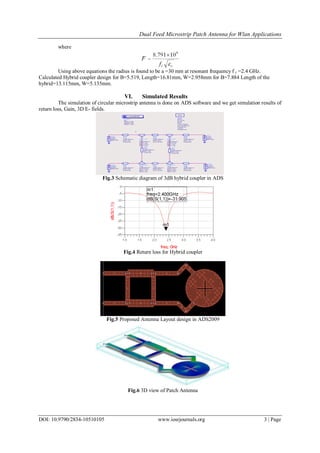 Dual Feed Microstrip Patch Antenna for Wlan Applications
DOI: 10.9790/2834-10510105 www.iosrjournals.org 3 | Page
where
Using above equations the radius is found to be a =30 mm at resonant frequency f r =2.4 GHz.
Calculated Hybrid coupler design for B=5.519, Length=16.81mm, W=2.958mm for B=7.884 Length of the
hybrid=13.115mm, W=5.135mm.
VI. Simulated Results
The simulation of circular microstrip antenna is done on ADS software and we get simulation results of
return loss, Gain, 3D E- fields.
Fig.3 Schematic diagram of 3dB hybrid coupler in ADS
Fig.4 Return loss for Hybrid coupler
Fig.5 Proposed Antenna Layout design in ADS2009
Fig.6 3D view of Patch Antenna
 