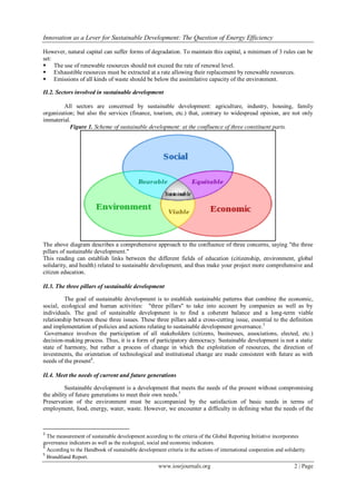 Innovation as a Lever for Sustainable Development: The Question of Energy Efficiency
www.iosrjournals.org 2 | Page
However, natural capital can suffer forms of degradation. To maintain this capital, a minimum of 3 rules can be
set:
 The use of renewable resources should not exceed the rate of renewal level.
 Exhaustible resources must be extracted at a rate allowing their replacement by renewable resources.
 Emissions of all kinds of waste should be below the assimilative capacity of the environment.
II.2. Sectors involved in sustainable development
All sectors are concerned by sustainable development: agriculture, industry, housing, family
organization; but also the services (finance, tourism, etc.) that, contrary to widespread opinion, are not only
immaterial.
Figure 1. Scheme of sustainable development: at the confluence of three constituent parts.
The above diagram describes a comprehensive approach to the confluence of three concerns, saying "the three
pillars of sustainable development."
This reading can establish links between the different fields of education (citizenship, environment, global
solidarity, and health) related to sustainable development, and thus make your project more comprehensive and
citizen education.
II.3. The three pillars of sustainable development
The goal of sustainable development is to establish sustainable patterns that combine the economic,
social, ecological and human activities: "three pillars" to take into account by companies as well as by
individuals. The goal of sustainable development is to find a coherent balance and a long-term viable
relationship between these three issues. These three pillars add a cross-cutting issue, essential to the definition
and implementation of policies and actions relating to sustainable development governance.3
Governance involves the participation of all stakeholders (citizens, businesses, associations, elected, etc.)
decision-making process. Thus, it is a form of participatory democracy. Sustainable development is not a static
state of harmony, but rather a process of change in which the exploitation of resources, the direction of
investments, the orientation of technological and institutional change are made consistent with future as with
needs of the present4
.
II.4. Meet the needs of current and future generations
Sustainable development is a development that meets the needs of the present without compromising
the ability of future generations to meet their own needs.5
Preservation of the environment must be accompanied by the satisfaction of basic needs in terms of
employment, food, energy, water, waste. However, we encounter a difficulty in defining what the needs of the
3
The measurement of sustainable development according to the criteria of the Global Reporting Initiative incorporates
governance indicators as well as the ecological, social and economic indicators.
4
According to the Handbook of sustainable development criteria in the actions of international cooperation and solidarity.
5
Brundtland Report.
 