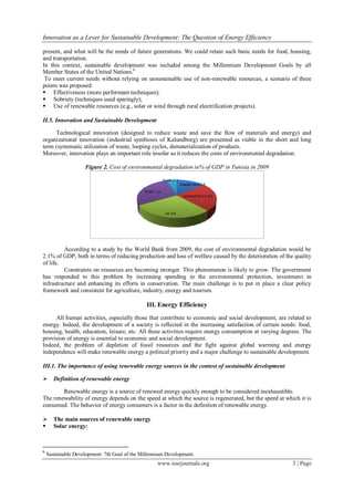 Innovation as a Lever for Sustainable Development: The Question of Energy Efficiency
www.iosrjournals.org 3 | Page
present, and what will be the needs of future generations. We could retain such basic needs for food, housing,
and transportation.
In this context, sustainable development was included among the Millennium Development Goals by all
Member States of the United Nations.6
To meet current needs without relying on unsustainable use of non-renewable resources, a scenario of three
points was proposed:
 Effectiveness (more performant techniques);
 Sobriety (techniques used sparingly);
 Use of renewable resources (e.g., solar or wind through rural electrification projects).
II.5. Innovation and Sustainable Development
Technological innovation (designed to reduce waste and save the flow of materials and energy) and
organizational innovation (industrial symbiosis of Kalundborg) are presented as viable in the short and long
term (systematic utilization of waste, looping cycles, dematerialization of products.
Moreover, innovation plays an important role insofar as it reduces the costs of environmental degradation.
Figure 2. Cost of environmental degradation in% of GDP in Tunisia in 2009
According to a study by the World Bank from 2009, the cost of environmental degradation would be
2.1% of GDP, both in terms of reducing production and loss of welfare caused by the deterioration of the quality
of life.
Constraints on resources are becoming stronger. This phenomenon is likely to grow. The government
has responded to this problem by increasing spending in the environmental protection, investment in
infrastructure and enhancing its efforts in conservation. The main challenge is to put in place a clear policy
framework and consistent for agriculture, industry, energy and tourism.
III. Energy Efficiency
All human activities, especially those that contribute to economic and social development, are related to
energy. Indeed, the development of a society is reflected in the increasing satisfaction of certain needs: food,
housing, health, education, leisure, etc. All these activities require energy consumption at varying degrees. The
provision of energy is essential to economic and social development.
Indeed, the problem of depletion of fossil resources and the fight against global warming and energy
independence will make renewable energy a political priority and a major challenge to sustainable development.
III.1. The importance of using renewable energy sources in the context of sustainable development
 Definition of renewable energy
Renewable energy is a source of renewed energy quickly enough to be considered inexhaustible.
The renewability of energy depends on the speed at which the source is regenerated, but the speed at which it is
consumed. The behavior of energy consumers is a factor in the definition of renewable energy.
 The main sources of renewable energy
 Solar energy:
6
Sustainable Development: 7th Goal of the Millennium Development.
 