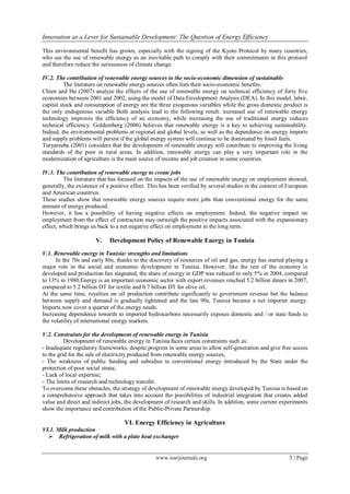 Innovation as a Lever for Sustainable Development: The Question of Energy Efficiency
www.iosrjournals.org 5 | Page
This environmental benefit has grown, especially with the signing of the Kyoto Protocol by many countries,
who see the use of renewable energy as an inevitable path to comply with their commitments in this protocol
and therefore reduce the seriousness of climate change.
IV.2. The contribution of renewable energy sources to the socio-economic dimension of sustainable
The literature on renewable energy sources often lists their socio-economic benefits.
Chien and Hu (2007) analyze the effects of the use of renewable energy on technical efficiency of forty five
economies between 2001 and 2002, using the model of Data Envelopment Analysis (DEA). In this model, labor,
capital stock and consumption of energy are the three exogenous variables while the gross domestic product is
the only endogenous variable Both analysis lead to the following result: increased use of renewable energy
technology improves the efficiency of an economy, while increasing the use of traditional energy reduces
technical efficiency. Goldemberg (2006) believes that renewable energy is a key to achieving sustainability.
Indeed, the environmental problems at regional and global levels, as well as the dependence on energy imports
and supply problems will persist if the global energy system will continue to be dominated by fossil fuels.
Turyareeba (2001) considers that the development of renewable energy will contribute to improving the living
standards of the poor in rural areas. In addition, renewable energy can play a very important role in the
modernization of agriculture is the main source of income and job creation in some countries.
IV.3. The contribution of renewable energy to create jobs
The literature that has focused on the impacts of the use of renewable energy on employment showed,
generally, the existence of a positive effect. This has been verified by several studies in the context of European
and American countries.
These studies show that renewable energy sources require more jobs than conventional energy for the same
amount of energy produced.
However, it has a possibility of having negative effects on employment. Indeed, the negative impact on
employment from the effect of contraction may outweigh the positive impacts associated with the expansionary
effect, which brings us back to a net negative effect on employment in the long term.
V. Development Policy of Renewable Energy in Tunisia
V.1. Renewable energy in Tunisia: strengths and limitations
In the 70s and early 80s, thanks to the discovery of resources of oil and gas, energy has started playing a
major role in the social and economic development in Tunisia. However, like the rest of the economy is
developed and production has stagnated, the share of energy in GDP was reduced to only 5% in 2004, compared
to 13% in 1980.Energy is an important economic sector with export revenues reached 5.2 billion dinars in 2007,
compared to 5.2 billion DT for textile and 0.7 billion DT for olive oil.
At the same time, royalties on oil production contribute significantly to government revenue but the balance
between supply and demand is gradually tightened and the late 90s, Tunisia became a net importer energy.
Imports now cover a quarter of the energy needs.
Increasing dependence towards to imported hydrocarbons necessarily exposes domestic and / or state funds to
the volatility of international energy markets.
V.2. Constraints for the development of renewable energy in Tunisia
Development of renewable energy in Tunisia faces certain constraints such as:
- Inadequate regulatory frameworks, despite progress in some areas to allow self-generation and give free access
to the grid for the sale of electricity produced from renewable energy sources;
- The weakness of public funding and subsidies to conventional energy introduced by the State under the
protection of poor social strata;
- Lack of local expertise;
- The limits of research and technology transfer.
To overcome these obstacles, the strategy of development of renewable energy developed by Tunisia is based on
a comprehensive approach that takes into account the possibilities of industrial integration that creates added
value and direct and indirect jobs, the development of research and skills. In addition, some current experiments
show the importance and contribution of the Public-Private Partnership.
VI. Energy Efficiency in Agriculture
VI.1. Milk production
 Refrigeration of milk with a plate heat exchanger
 