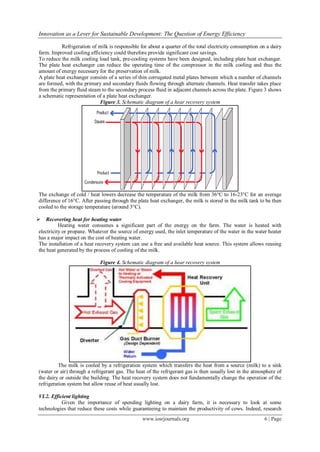 Innovation as a Lever for Sustainable Development: The Question of Energy Efficiency
www.iosrjournals.org 6 | Page
Refrigeration of milk is responsible for about a quarter of the total electricity consumption on a dairy
farm. Improved cooling efficiency could therefore provide significant cost savings.
To reduce the milk cooling load tank, pre-cooling systems have been designed, including plate heat exchanger.
The plate heat exchanger can reduce the operating time of the compressor in the milk cooling and thus the
amount of energy necessary for the preservation of milk.
A plate heat exchanger consists of a series of thin corrugated metal plates between which a number of channels
are formed, with the primary and secondary fluids flowing through alternate channels. Heat transfer takes place
from the primary fluid steam to the secondary process fluid in adjacent channels across the plate. Figure 3 shows
a schematic representation of a plate heat exchanger.
Figure 3. Schematic diagram of a hear recovery system
The exchange of cold / heat lowers decrease the temperature of the milk from 36°C to 16-23°C for an average
difference of 16°C. After passing through the plate heat exchanger, the milk is stored in the milk tank to be then
cooled to the storage temperature (around 3°C).
 Recovering heat for heating water
Heating water consumes a significant part of the energy on the farm. The water is heated with
electricity or propane. Whatever the source of energy used, the inlet temperature of the water in the water heater
has a major impact on the cost of heating water.
The installation of a heat recovery system can use a free and available heat source. This system allows reusing
the heat generated by the process of cooling of the milk.
Figure 4. Schematic diagram of a hear recovery system
The milk is cooled by a refrigeration system which transfers the heat from a source (milk) to a sink
(water or air) through a refrigerant gas. The heat of the refrigerant gas is then usually lost in the atmosphere of
the dairy or outside the building. The heat recovery system does not fundamentally change the operation of the
refrigeration system but allow reuse of heat usually lost.
VI.2. Efficient lighting
Given the importance of spending lighting on a dairy farm, it is necessary to look at some
technologies that reduce these costs while guaranteeing to maintain the productivity of cows. Indeed, research
 