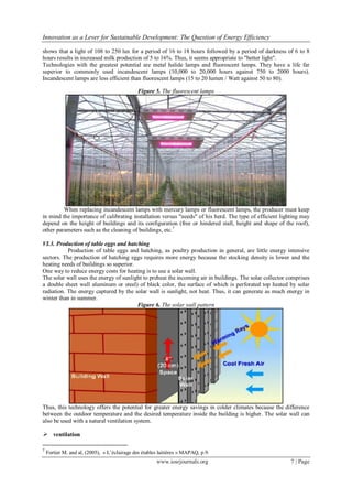 Innovation as a Lever for Sustainable Development: The Question of Energy Efficiency
www.iosrjournals.org 7 | Page
shows that a light of 108 to 250 lux for a period of 16 to 18 hours followed by a period of darkness of 6 to 8
hours results in increased milk production of 5 to 16%. Thus, it seems appropriate to "better light".
Technologies with the greatest potential are metal halide lamps and fluorescent lamps. They have a life far
superior to commonly used incandescent lamps (10,000 to 20,000 hours against 750 to 2000 hours).
Incandescent lamps are less efficient than fluorescent lamps (15 to 20 lumen / Watt against 50 to 80).
Figure 5. The fluorescent lamps
When replacing incandescent lamps with mercury lamps or fluorescent lamps, the producer must keep
in mind the importance of calibrating installation versus "needs" of his herd. The type of efficient lighting may
depend on the height of buildings and its configuration (free or hindered stall, height and shape of the roof),
other parameters such as the cleaning of buildings, etc.7
VI.3. Production of table eggs and hatching
Production of table eggs and hatching, as poultry production in general, are little energy intensive
sectors. The production of hatching eggs requires more energy because the stocking density is lower and the
heating needs of buildings so superior.
One way to reduce energy costs for heating is to use a solar wall.
The solar wall uses the energy of sunlight to preheat the incoming air in buildings. The solar collector comprises
a double sheet wall aluminum or steel) of black color, the surface of which is perforated top heated by solar
radiation. The energy captured by the solar wall is sunlight, not heat. Thus, it can generate as much energy in
winter than in summer.
Figure 6. The solar wall pattern
Thus, this technology offers the potential for greater energy savings in colder climates because the difference
between the outdoor temperature and the desired temperature inside the building is higher. The solar wall can
also be used with a natural ventilation system.
 ventilation
7
Fortier M. and al, (2005), « L’éclairage des étables laitières » MAPAQ, p.9.
 