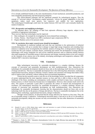 Innovation as a Lever for Sustainable Development: The Question of Energy Efficiency
www.iosrjournals.org 9 | Page
if it is already established foundry in the early transformations of steel mechanical, automobile production, and
more marginally parachemistry and food processing industries.
This electro-thermal technique still has significant potential for technological progress. Thus the
concept of "universal inducer" development couples generators / drivers for greater adaptability to the load
equipment, makes much more generic, less expensive and suitable for new applications.
This technological breakthrough could enter the market between 2010 and 2015, and eventually double the
market of induction.
VII.3. Recuperative and amplifying technologies
As indicated above, the valuation of fatal heat represents efficiency huge deposits, subject to the
availability of appropriate technologies.12
Three recovery fatal heat technologies must be improved:
 Heat exchangers, for example by investigating the micro-channel heat exchangers;
 Techno. Thermo. : Heat Pump Cover (HPC), mechanical vapor compression (MCV);
 Organic Rankine cycle-or low pressure steam.
VII.4. In conclusion, three major research areas should be investigated
Developments in numerical methods and tools that can contribute to the optimization of industrial
manufacturing lines, with up to consider their re-design to target high energy integration and extending these
analyzes to industries never investigated by the methods: analysis of energy flow, re-design process taking into
account the life cycle analysis, economic factors, monitoring and control, the development of energy-efficient
technologies with energy integration for each ad hoc industrial processes such as induction heating furnaces
ultra rapid integration of renewable energy in their processes and storage, measuring chains at low cost, research
on the valuation of any calories lost in the industry, developing technologies and recuperative enhancer: HPC
industrial MCV, innovative interchanges.
VIII. Conclusion
Make technological innovation for sustainable development is a complex challenge, because the
concepts of innovation and sustainable development are both multidimensional. Also, characterize the
technologies for sustainable development should not focus only on the technology itself, but also on the process
of design and delivery. The key to sustainable development lies in the following three dimensions: technology,
organizational innovation, changes in lifestyles. Farmers, industry and consumers will change their habits if they
want to improve their well-being, without suffering from environmental degradation.
Tunisia has the necessary assets to join the era of the knowledge society, provided that all components
of society understand that the most important resource we have and who is able to help us meet the many
challenges of the future, including our contemporary world, complex and hard in many ways, is precisely our
human resource, to which Tunisia has focused since its independence. However, there remains much work to be
done. This requires in particular a great effort to generalize the culture of research and encouragement of
excellence. Put technological innovation for sustainable development is a complex challenge, because the
concepts of innovation and sustainable development are both multidimensional. Also characterize the
technologies for sustainable development, knowing that the characterization should not focus only on the
technology itself, but also on the process of design and delivery. The key to sustainable development lies in the
following three: technology, organizational innovation, changes in lifestyles.
Through various analyzes, we discerned that the energy efficiency for Tunisia is a key issue. Thus, the
use of renewable energy is imperative. Technological innovation plays a vital role in so far as it is favorable to
sustainable development, taking into account not only environmental, but also other dimensions of sustainable
development.
References
[1] Blundell, R. and al. (1999), Market share, market value and innovation in a panel of British manufacturing firms, Review of
Economic Studies, vol. 66, N°3, pp.529-554.
[2] Le Bas, C. (2008), L’innovation dans la théorie économique, LEFI, Université Lyon 2.
[3] Frank, F. (1998), Recherche, invention et innovation, Ed Economica.
[4] Chien, T. et Hu, J.L. (2007), Renewable energy and macroeconomic efficiency of OECD and non OECD economics, Energy Policy,
Vol.35, pp: 3606-3615.
[5] Aghion, P. and Griffith, R. (2005), Competition and growth: reconciling theory and evidence, Cambridge, MA, MIT Press.
12
Palandre L., Clodic D., 2007, “Alternative thermodynamic Cycles for a high efficiency heat pump dryer”, IIF-IIR Int
Refrigeration congress, Beijing.
 