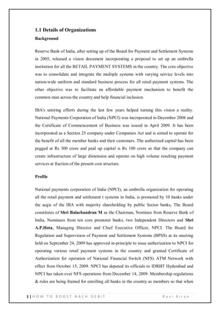 1 | H O W T O B O O S T N A C H D E B I T R a v i K i r a n
1.1 Details of Organizations
Background
Reserve Bank of India, after setting up of the Board for Payment and Settlement Systems
in 2005, released a vision document incorporating a proposal to set up an umbrella
institution for all the RETAIL PAYMENT SYSTEMS in the country. The core objective
was to consolidate and integrate the multiple systems with varying service levels into
nation-wide uniform and standard business process for all retail payment systems. The
other objective was to facilitate an affordable payment mechanism to benefit the
common man across the country and help financial inclusion.
IBA's untiring efforts during the last few years helped turning this vision a reality.
National Payments Corporation of India (NPCI) was incorporated in December 2008 and
the Certificate of Commencement of Business was issued in April 2009. It has been
incorporated as a Section 25 company under Companies Act and is aimed to operate for
the benefit of all the member banks and their customers. The authorized capital has been
pegged at Rs 300 crore and paid up capital is Rs 100 crore so that the company can
create infrastructure of large dimension and operate on high volume resulting payment
services at fraction of the present cost structure.
Profile
National payments corporation of India (NPCI), an umbrella organization for operating
all the retail payment and settlement t systems in India, is promoted by 10 banks under
the aegis of the IBA with majority shareholding by public Sector banks, The Board
constitutes of Shri Balachandran M as the Chairman, Nominee from Reserve Bank of
India, Nominees from ten core promoter banks, two Independent Directors and Shri
A.P.Hota, Managing Director and Chief Executive Officer, NPCI. The Board for
Regulation and Supervision of Payment and Settlement Systems (BPSS) at its meeting
held on September 24, 2009 has approved in-principle to issue authorization to NPCI for
operating various retail payment systems in the country and granted Certificate of
Authorization for operation of National Financial Switch (NFS) ATM Network with
effect from October 15, 2009. NPCI has deputed its officials to IDRBT Hyderabad and
NPCI has taken over NFS operations from December 14, 2009. Membership regulations
& rules are being framed for enrolling all banks in the country as members so that when
 