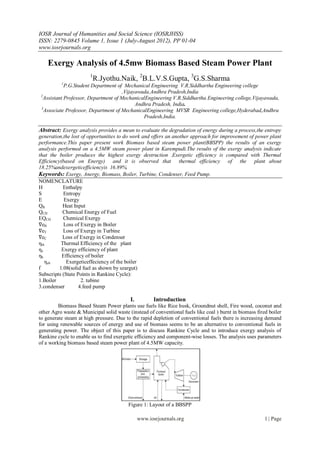 IOSR Journal of Humanities and Social Science (IOSRJHSS)
ISSN: 2279-0845 Volume 1, Issue 1 (July-August 2012), PP 01-04
www.iosrjournals.org

    Exergy Analysis of 4.5mw Biomass Based Steam Power Plant
                       1
                         R.Jyothu.Naik, 2B.L.V.S.Gupta, 3G.S.Sharma
          1
             P.G.Student Department of Mechanical Engineering V.R.Siddhartha Engineering college
                                      ,Vijayawada,Andhra Pradesh,India
 2
   Assistant Professor, Department of MechanicalEngineering V.R.Siddhartha Engineering college,Vijayawada,
                                            Andhra Pradesh, India.
 3
   Associate Professor, Department of MechanicalEngineering MVSR Engineering college,Hyderabad,Andhra
                                               Pradesh,India.

Abstract: Exergy analysis provides a mean to evaluate the degradation of energy during a process,the entropy
generation,the lost of opportunities to do work and offers an another approach for improvement of power plant
performance.This paper present work Biomass based steam power plant(BBSPP) the results of an exergy
analysis performed on a 4.5MW steam power plant in Karempudi.The results of the exergy analysis indicate
that the boiler produces the highest exergy destruction .Exergetic efficiency is compared with Thermal
Efficiency(based on Energy) and it is observed that thermal efficiency of the plant about
18.25%andexergeticefficiencyis 16.89%.
Keywords: Exergy, Anergy, Biomass, Boiler, Turbine, Condenser, Feed Pump.
NOMENCLATURE
H           Enthalpy
S           Entropy
E           Exergy
QR          Heat Input
QCH        Chemical Energy of Fuel
EQCH        Chemical Exergy
∇eB         Loss of Exergy in Boiler
∇eT         Loss of Exergy in Turbine
∇eC        Loss of Exergy in Condenser
ηth        Thermal Efficiency of the plant
ηe         Exergy efficiency of plant
ηb         Efficiency of boiler
   ηeb       Exergeticeffeciency of the boiler
f         1.08(solid fuel as shown by szargut)
Subscripts (State Points in Rankine Cycle):
1.Boiler            2. tubine
3.condenser        4.feed pump

                                          I.          Introduction
         Biomass Based Steam Power plants use fuels like Rice husk, Groundnut shell, Fire wood, coconut and
other Agro waste & Municipal solid waste (instead of conventional fuels like coal ) burnt in biomass fired boiler
to generate steam at high pressure. Due to the rapid depletion of conventional fuels there is increasing demand
for using renewable sources of energy and use of biomass seems to be an alternative to conventional fuels in
generating power. The object of this paper is to discuss Rankine Cycle and to introduce exergy analysis of
Rankine cycle to enable us to find exergetic efficiency and component-wise losses. The analysis uses parameters
of a working biomass based steam power plant of 4.5MW capacity.




                                         Figure 1: Layout of a BBSPP

                                               www.iosrjournals.org                                      1 | Page
 