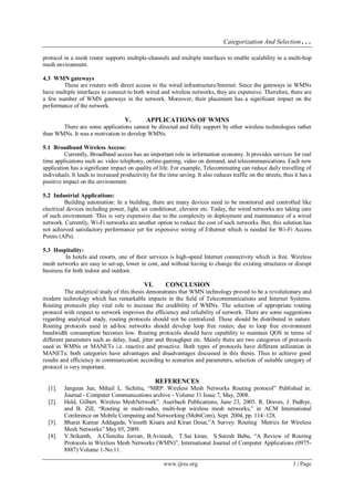 Categorization And Selection…
www.ijres.org 3 | Page
protocol in a mesh router supports multiple-channels and multiple interfaces to enable scalability in a multi-hop
mesh environment.
4.3 WMN gateways
These are routers with direct access to the wired infrastructure/Internet. Since the gateways in WMNs
have multiple interfaces to connect to both wired and wireless networks, they are expensive. Therefore, there are
a few number of WMN gateways in the network. Moreover, their placement has a significant impact on the
performance of the network.
V. APPLICATIONS OF WMNS
There are some applications cannot be directed and fully support by other wireless technologies rather
than WMNs. It was a motivation to develop WMNs.
5.1 Broadband Wireless Access:
Currently, Broadband access has an important role in information economy. It provides services for real
time applications such as: video telephony, online-gaming, video on demand, and telecommunications. Each new
application has a significant impact on quality of life. For example, Telecommuting can reduce daily travelling of
individuals. It leads to increased productivity for the time saving. It also reduces traffic on the streets, thus it has a
positive impact on the environment.
5.2 Industrial Applications:
Building automation: In a building, there are many devices need to be monitored and controlled like
electrical devices including power, light, air conditioner, elevator etc. Today, the wired networks are taking care
of such environment. This is very expensive due to the complexity in deployment and maintenance of a wired
network. Currently, Wi-Fi networks are another option to reduce the cost of such networks. But, this solution has
not achieved satisfactory performance yet for expensive wiring of Ethernet which is needed for Wi-Fi Access
Points (APs).
5.3 Hospitality:
In hotels and resorts, one of their services is high-speed Internet connectivity which is free. Wireless
mesh networks are easy to set-up, lower in cost, and without having to change the existing structures or disrupt
business for both indoor and outdoor.
VI. CONCLUSION
The analytical study of this thesis demonstrates that WMN technology proved to be a revolutionary and
modern technology which has remarkable impacts in the field of Telecommunications and Internet Systems.
Routing protocols play vital role to increase the credibility of WMNs. The selection of appropriate routing
protocol with respect to network improves the efficiency and reliability of network. There are some suggestions
regarding analytical study, routing protocols should not be centralized. These should be distributed in nature.
Routing protocols used in ad-hoc networks should develop loop free routes; due to loop free environment
bandwidth consumption becomes low. Routing protocols should have capability to maintain QOS in terms of
different parameters such as delay, load, jitter and throughput etc. Mainly there are two categories of protocols
used in WMNs or MANETs i.e. reactive and proactive. Both types of protocols have different utilization in
MANETs; both categories have advantages and disadvantages discussed in this thesis. Thus to achieve good
results and efficiency in communication according to scenarios and parameters, selection of suitable category of
protocol is very important.
REFERENCES
[1]. Jangeun Jun, Mihail L. Sichitiu, “MRP: Wireless Mesh Networks Routing protocol” Published in:
Journal - Computer Communications archive - Volume 31 Issue 7, May, 2008.
[2]. Held, Gilbert. Wireless MeshNetwork”. Auerbach Publications, June 23, 2005. R. Draves, J. Padhye,
and B. Zill, “Routing in multi-radio, multi-hop wireless mesh networks,” in ACM International
Conference on Mobile Computing and Networking (MobiCom), Sept. 2004, pp. 114–128.
[3]. Bharat Kumar Addagada, Vineeth Kisara and Kiran Desai,”A Survey: Routing Metrics for Wireless
Mesh Networks” May 05, 2009.
[4]. V.Srikanth, A.Chenchu Jeevan, B.Avinash, T.Sai kiran, S.Suresh Babu, “A Review of Routing
Protocols in Wireless Mesh Networks (WMN)”, International Journal of Computer Applications (0975-
8887) Volume 1-No.11.
 