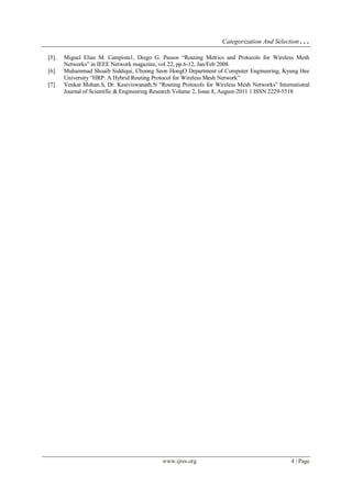 Categorization And Selection…
www.ijres.org 4 | Page
[5]. Miguel Elias M. Campista1, Diego G. Passos “Routing Metrics and Protocols for Wireless Mesh
Networks” in IEEE Network magazine, vol.22, pp.6-12, Jan/Feb 2008.
[6]. Muhammad Shoaib Siddiqui, Choong Seon HongO Department of Computer Engineering, Kyung Hee
University “HRP: A Hybrid Routing Protocol for Wireless Mesh Network”
[7]. Venkat Mohan.S, Dr. Kasiviswanath.N “Routing Protocols for Wireless Mesh Networks” International
Journal of Scientific & Engineering Research Volume 2, Issue 8, August-2011 1 ISSN 2229-5518
 