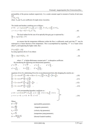 Unsteady magnetopolar free Convection flow...
www.ijmsi.org 3 | P a g e
permeability of the porous medium respectively. I is a scalar constant equal to moment of inertia of unit mass
and
where and are coefficient of couple stress viscosities.
The initials and boudary conditions are as follows :
: , , , ,
: , , , …(6)
The local radiant for the case of an optically thin gray gas is expressed by :
(7)
we assume that the temperature difference within the flow is sufficiently small such that may be
expressed as a linear function of the temperature. This is accomplished by expanding in a Taylor series
about and neglecting the higher order, thus :
…(8)
by using equations (8) in (7) we obtain:
…(9)
where is Stefan-Boltzmann constant and is absorption coefficient.
On introducing the following non-dimensional quantities :
, , , ,
, , ,
equations (2) to (5), substituting (9) in (4), in non-dimensional form after dropping the asteriks are :
...(10)
...(11)
, …(12)
, …(13)
with corresponding boundary conditions as :
,
. …(14)
Where
(permeability parameter),
(magnetic parameter),
(velocity slip parameter),
(temperature jump parameter),
(thermal Grashof number),
 