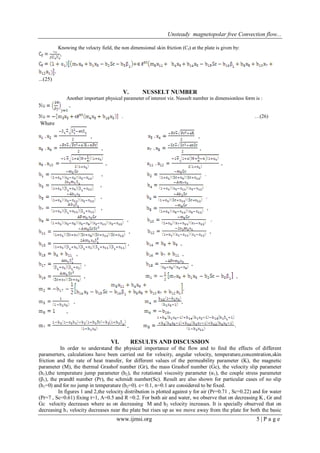 Unsteady magnetopolar free Convection flow...
www.ijmsi.org 5 | P a g e
Knowing the velocty field, the non dimensional skin friction (Cf) at the plate is given by:
,
...(25)
V. NUSSELT NUMBER
Another important physical parameter of interest viz. Nusselt number in dimensionless form is :
,
. …(26)
Where
, ,
, ,
, ,
,
,
,
, ,
,
, ,
, ,
, ,
, ,
, ,
, ,
, ,
,
VI. RESULTS AND DISCUSSION
In order to understand the physical importance of the flow and to find the effects of different
paramerters, calculations have been carried out for velocity, angular velocity, temperature,concentration,skin
friction and the rate of heat transfer, for different values of the permeability parameter (K), the magnetic
parameter (M), the thermal Grashof number (Gr), the mass Grashof number (Gc), the velocity slip parameter
(h1),the temperature jump parameter (h2), the rotational viscosity parameter (α1), the couple stress parameter
(β1), the prandtl number (Pr), the schmidt number(Sc). Result are also shown for particular cases of no slip
(h1=0) and for no jump in temperature (h2=0). ε= 0.1, n=0.1 are considered to be fixed.
In figures 1 and 2,the velocity distribution is plotted against y for air (Pr=0.71 , Sc=0.22) and for water
(Pr=7 , Sc=0.61) fixing t=1, A=0.5 and R =0.2. For both air and water, we observe that on decreasing K , Gr and
Gc velocity decreases where as on decreasing M and h2 velocity increases. It is specially observed that on
decreasing h1 velocity decreases near the plate but rises up as we move away from the plate for both the basic
 
