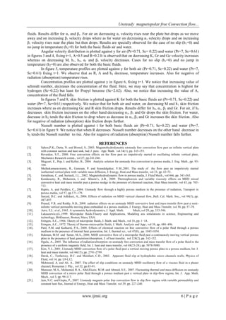 Unsteady magnetopolar free Convection flow...
www.ijmsi.org 6 | P a g e
fluids. Results differ for α1 and β1. For air on decreasing α1 velocity rises near the plate but drops as we move
away and on increasing β1 velocity drops where as for water on decreasing α1 velocity drops and on increasing
β1 velocity rises near the plate but then drops. Results are specially observed for the case of no slip (h1=0) and
no jump in temperature (h2=0) for both the basic fluids air and water.
Angular velocity distribution is plotted against y for air (Pr=0.71, Sc= 0.22) and water (Pr=7, Sc=0.61)
in figures 3 and 4, fixing t=1, A=0.5 and R=0.2.It is observed that on decreasing K, Gr and Gc velocity increases
whereas on decreasing M, h1, h2, α1 and β1 velocity decreases. Cases for no slip (h1=0) and no jump in
temperature (h2=0) are also observed for both the basic fluids.
In figure 5, temperature profiles are plotted against y for both air (Pr=0.71, Sc=0.22) and water (Pr=7,
Sc=0.61) fixing t=1. We observe that as R, A and h2 decrease, temperature increases. Also for negative of
radiation (absorption) temperature rises.
Concentration profiles are plotted against y in figure 6, fixing t=1. We notice that increasing value of
schmidt number, decreases the concentration of the fluid. Here, we may say that concentration is highest for
hydrogen (Sc=0.22) but least for Propyl benzene (Sc=2.62). Also, we notice that increasing the value of A,
concentration of the fluid falls.
In figures 7 and 8, skin friction is plotted against K for both the basic fluids air (Pr=0.71, Sc=0.22) and
water (Pr=7, Sc=0.61) respectively. We notice that for both air and water, on decreasing M and h1 skin friction
increases where as on decreasing Gc and R skin friction drops. Results differ for h2, α1, β1 and Gr. For air, if h2
decreases skin friction increases on the other hand decreasing α1, β1 and Gr drops the skin friction. For water,
decrease in h2 tends the skin friction to drop where as decrease in α1, β1 and Gr increases the skin friction. Also
for negative of radiation (absorption) skin friction drops further.
Nusselt number is plotted against t for both basic fluids air (Pr=0.71, Sc=0.22) and water (Pr=7,
Sc=0.61) in figure 9. We notice that when R decreases Nusselt number decreases on the other hand decrease in
h2 tends the Nusselt number to rise. Also for negative of radiation (absorption) Nusselt number falls further.
REFERENCES
[1]. Sahoo,P.K., Dutta, N. and Biswal, S., 2003. Magnetohydrodynamic unsteady free convection flow past an infinite vertical plate
with constant suction and heat sink, Ind. J. pure. App. Math. vol 34(1), pp. 145-155.
[2]. Revankar, S.T., 2000. Free convection effects on the flow past an impulsively started or oscillating infinite vertical plate,
Mechanics Research comm., vol 27, pp.241-246.
[3]. Magyari, E., Pop, I. and Keller, B., 2004. Analytic solution for unsteady free convection in porous media, J. Eng. Math., pp. 93-
104.
[4]. Muthukumaraswamy, R., Ganesan, P. and Soundalgekar, V.M.,2001. The study of the flow past an impulsively started
isothermal vertical plate with variable mass diffusion, J. Energy, Heat and Mass transfer, vol 23, pp. 63-72.
[5]. Geindreau, C. and Auriault, J.L., 2002. Magnetohydrodynamic flow in porous media, J. Fluid Mech., vol 466, pp. 343-363.
[6]. Kandasamy, R., Muhaimin, I. and Khami’s, A.B., 2009. Thermophoresis and variable viscosity effects on MHD mixed
convective heat and mass transfer past a porous wedge in the presence of chemical reaction, Heat Mass transfer, vol 45, pp. 703-
712.
[7]. Raptis, A. and Perdikis, C., 2004. Unsteady flow through a highly porous medium in the presence of radiation, Transport in
porous media, vol 57, pp.171-179.
[8]. Sanyal, D.C. and Adhikari, A., 2006. Effects of radiation on MHD vertical channel flow, Bull. Cal. Math. Soc., vol 98(5), pp.
487-497.
[9]. Prasad, V.R. and Reddy, N.B., 2008. radiation effects on an unsteady MHD convective heat and mass transfer flow past a semi-
infinite vertical permeable moving plate embedded in a porous medium, J. Energy, Heat and Mass Transfer, vol 30, pp. 57-78.
[10]. Aero, E.L. et al., 1965. A symmetric hydrodynamics, J. Appl. Math. Mech.,vol 29, pp. 333-346.
[11]. Lukaszewicz,G.,1999. Micropolar fluids:Theory and Applications, Modeling ans simulations in science, Engineering and
technology, Birkhauser, Boston, Mass, USA.
[12]. Eringen, A.C., 1966. Theory of micropolar fluids, J. Math. and Mech., vol 16, pp. 1–18.
[13]. Eringen, A.C., 1972. Theory of thermo-micro-polar fluids, J. Math. Analysis and App., vol 38, pp. 480–496.
[14]. Patil, P.M. and Kulkarni, P.S., 2008. Effects of chemical reaction on free convective flow of a polar fluid through a porous
medium in the presence of internal heat generation, Int. J. thermal sci., vol 47(8), pp. 1043-1054.
[15]. Rahman, M.M and Sattar, M.A., 2006. MHD convective flow of a micropolar fluid past a continuously moving vertical porous
plate in the presence of heat generation/absorption, J. of heat transfer, vol 128(2), pp. 142-152.
[16]. Ogulu, A., 2005. The influence of radiation/absorption on unsteady free convection and mass transfer flow of a polar fluid in the
presence of a uniform magnetic field, Int. J. heat and mass transfer, vol 48(23-24), pp. 5078-5080.
[17]. Kim, Y.J., 2001. Unsteady MHD convection flow of a polar fluid past a vertical moving porous plate in a porous medium, Int. J.
heat and mass transfer, vol 44(15), pp. 2791-2799.
[18]. Derek, C., Tretheway, D.C. and Meinhart, C.D., 2002. Apparent fluid slip at hydrophobic micro channels walls, Physics of
Fluid, vol 14, pp. L9-L12.
[19]. Mehmood, A. and Ali, A., 2007. The effect of slip conditions on unsteady MHD oscillatory flow of a viscous fluid in a planer
channel, Romanian J. Phy., vol 52, pp.85-91.
[20]. Mansour, M.A., Mohamed, R.A., Abd-Elaziz, M.M. and Ahmed, S.E., 2007. Fluctuating thermal and mass diffusion on unsteady
MHD convection of a micro polar fluid through a porous medium past a vertical plate in slip-flow regime, Int. J. App. Math.
Mech., vol 3, pp. 99-117.
[21]. Jain, N.C. and Gupta, P., 2007. Unsteady magneto polar free convection flow in slip flow regime with variable permeability and
constant heat flux, Journal of Energy, Heat and Mass Transfer, vol 29, pp. 227-240.
 