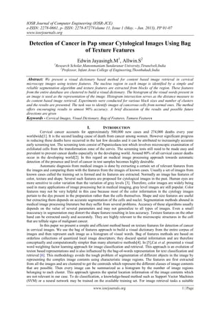 IOSR Journal of Computer Engineering (IOSR-JCE)
e-ISSN: 2278-0661, p- ISSN: 2278-8727Volume 11, Issue 1 (May. - Jun. 2013), PP 01-07
www.iosrjournals.org
www.iosrjournals.org 1 | Page
Detection of Cancer in Pap smear Cytological Images Using Bag
of Texture Features
Edwin Jayasingh.M1
, Allwin.S2
1
Research Scholar,Manonmaniam Sundaranar University,Tirunelveli,India
2
Professor, Infant Jesus College of Engineering,Thoothukudi,India
Abstract: We present a visual dictionary based method for content based image retrieval in cervical
microscopy images using texture features. The nucleus region in each image is identified by a simple and
reliable segmentation algorithm and texture features are extracted from blocks of the region. These features
from the entire database are clustered to build a visual dictionary. The histogram of the visual words present in
an image is used as the representation of the image. Histogram intersection serves as the distance measure to
do content based image retrieval. Experiments were conducted for various block sizes and number of clusters
and the results are presented. The task was to identify images of cancerous cells from normal ones. The method
offers encouraging results to utmost 90% accuracy. A brief discussion of the results and possible future
directions are given
Keywords - Cervical Images, Visual Dictionary, Bag of Features, Tamura Features
I. INTRODUCTION
Cervical cancer accounts for approximately 500,000 new cases and 274,000 deaths every year
worldwide[1]. It is the second leading cause of death from cancer among women. However significant progress
in reducing these deaths have occurred in the last few decades and it can be attributed to increasingly accurate
early screening test. The screening tests consist of Papanicolaou test which involves microscopic examination of
exfoliated cells from the transformation zone of the cervix. The screening tests still need to be made easy and
prevalent to prevent cancer deaths especially in the developing world. Around 80% of all cervical cancer deaths
occur in the developing world[2]. In this regard an medical image processing approach towards automatic
detection of the presence and level of cancer in test samples becomes highly desirable.
Automatic diagnosis from medical images is done by extracting a certain set of relevant features from
the images and comparing them with the features from the images of known cases. Usually a set of images from
known cases called the training set is formed and its features are extracted. Normally an image has features of
color, texture and shape. Several such features are proposed for cytological images in the past. Human eyes are
more sensitive to color variation than the variation of gray levels [3]. Therefore, color images are widely being
used in many applications of image processing but in medical imaging, gray level images are still popular. Color
features may not be very helpful in this case because most of the color information in the cytology images
pertain to the dye present in the preparation rather than the cells themselves. Shape and size features are useful
but extracting them depends on accurate segmentation of the cells and nuclei. Segmentation methods abound in
medical image processing literature but they suffer from several problems. Accuracy of these algorithms usually
depends on the value of several parameters and may not generalize to all types of images. Even a small
inaccuracy in segmentation may distort the shape feature resulting in less accuracy. Texture features on the other
hand can be extracted easily and accurately. They are highly relevant to the microscopic structures in the cell
that are telltale signs of malignant cancer.
In this paper we present a simple and efficient method based on texture features for detection of cancer
in cervical images. We use the bag of features approach to build a visual dictionary from the entire corpus of
images and then represent each image as a histogram of visual words. Bag of features methods are based on
orderless collections of quantized local image descriptors; they discard spatial information and are therefore
conceptually and computationally simpler than many alternative methods[4]. In [5],Cai et al. presented a visual
word weighting factor learning approach for image classification and retrieval. This approach is an evolution of
texton based representations and is also influenced by the bag-of-words representation for text classification and
retrieval [6]. This methodology avoids the tough problem of segmentation of different objects in the image by
representing the complex image contents using characteristic image regions. The features are first extracted
from all the images and are clustered to get the centroids which represent the different classes of image contents
that are possible. Then every image can be summarized as a histogram by the number of image regions
belonging to each cluster. This approach ignores the spatial location information of the image contents which
are not relevant in our case. To do classification, a knowledge-based method such as Support Vector Machines
(SVM) or a neural network may be trained on the available training set. For image retrieval tasks a suitable
 