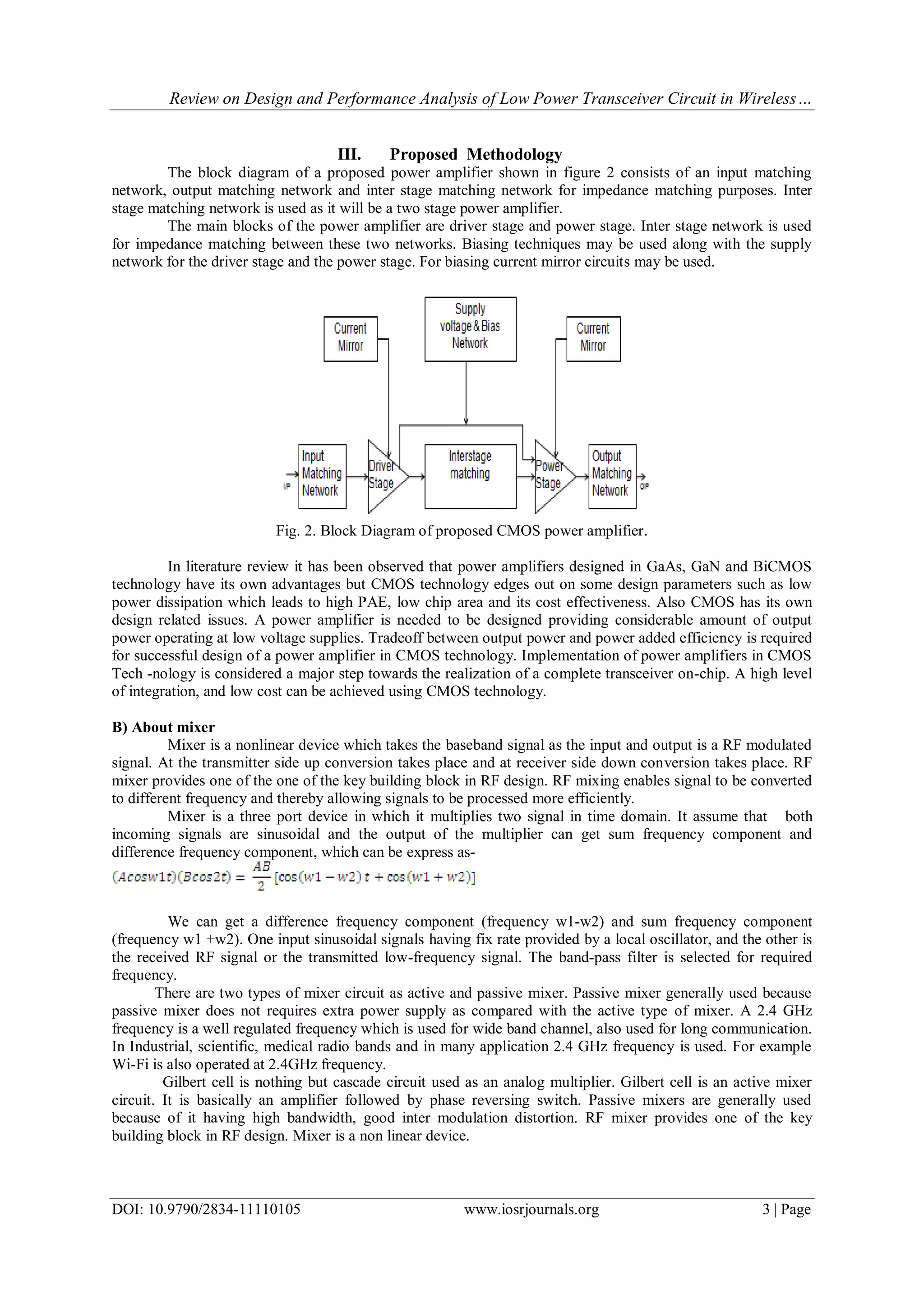 Review on Design and Performance Analysis of Low Power Transceiver Circuit in Wireless…
DOI: 10.9790/2834-11110105 www.iosrjournals.org 3 | Page
III. Proposed Methodology
The block diagram of a proposed power amplifier shown in figure 2 consists of an input matching
network, output matching network and inter stage matching network for impedance matching purposes. Inter
stage matching network is used as it will be a two stage power amplifier.
The main blocks of the power amplifier are driver stage and power stage. Inter stage network is used
for impedance matching between these two networks. Biasing techniques may be used along with the supply
network for the driver stage and the power stage. For biasing current mirror circuits may be used.
Fig. 2. Block Diagram of proposed CMOS power amplifier.
In literature review it has been observed that power amplifiers designed in GaAs, GaN and BiCMOS
technology have its own advantages but CMOS technology edges out on some design parameters such as low
power dissipation which leads to high PAE, low chip area and its cost effectiveness. Also CMOS has its own
design related issues. A power amplifier is needed to be designed providing considerable amount of output
power operating at low voltage supplies. Tradeoff between output power and power added efficiency is required
for successful design of a power amplifier in CMOS technology. Implementation of power amplifiers in CMOS
Tech -nology is considered a major step towards the realization of a complete transceiver on-chip. A high level
of integration, and low cost can be achieved using CMOS technology.
B) About mixer
Mixer is a nonlinear device which takes the baseband signal as the input and output is a RF modulated
signal. At the transmitter side up conversion takes place and at receiver side down conversion takes place. RF
mixer provides one of the one of the key building block in RF design. RF mixing enables signal to be converted
to different frequency and thereby allowing signals to be processed more efficiently.
Mixer is a three port device in which it multiplies two signal in time domain. It assume that both
incoming signals are sinusoidal and the output of the multiplier can get sum frequency component and
difference frequency component, which can be express as-
We can get a difference frequency component (frequency w1-w2) and sum frequency component
(frequency w1 +w2). One input sinusoidal signals having fix rate provided by a local oscillator, and the other is
the received RF signal or the transmitted low-frequency signal. The band-pass filter is selected for required
frequency.
There are two types of mixer circuit as active and passive mixer. Passive mixer generally used because
passive mixer does not requires extra power supply as compared with the active type of mixer. A 2.4 GHz
frequency is a well regulated frequency which is used for wide band channel, also used for long communication.
In Industrial, scientific, medical radio bands and in many application 2.4 GHz frequency is used. For example
Wi-Fi is also operated at 2.4GHz frequency.
Gilbert cell is nothing but cascade circuit used as an analog multiplier. Gilbert cell is an active mixer
circuit. It is basically an amplifier followed by phase reversing switch. Passive mixers are generally used
because of it having high bandwidth, good inter modulation distortion. RF mixer provides one of the key
building block in RF design. Mixer is a non linear device.
 
