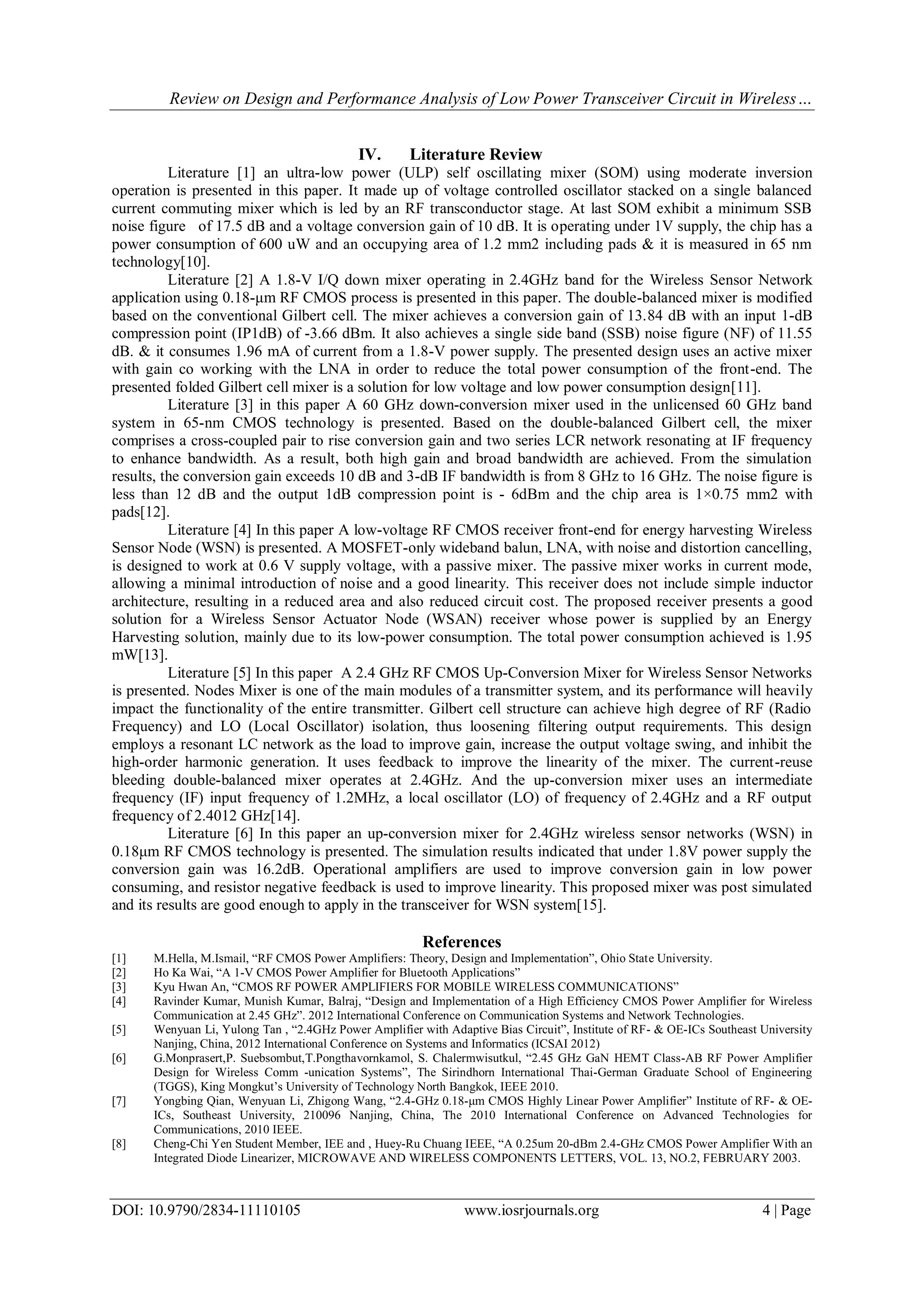 Review on Design and Performance Analysis of Low Power Transceiver Circuit in Wireless…
DOI: 10.9790/2834-11110105 www.iosrjournals.org 4 | Page
IV. Literature Review
Literature [1] an ultra-low power (ULP) self oscillating mixer (SOM) using moderate inversion
operation is presented in this paper. It made up of voltage controlled oscillator stacked on a single balanced
current commuting mixer which is led by an RF transconductor stage. At last SOM exhibit a minimum SSB
noise figure of 17.5 dB and a voltage conversion gain of 10 dB. It is operating under 1V supply, the chip has a
power consumption of 600 uW and an occupying area of 1.2 mm2 including pads & it is measured in 65 nm
technology[10].
Literature [2] A 1.8-V I/Q down mixer operating in 2.4GHz band for the Wireless Sensor Network
application using 0.18-μm RF CMOS process is presented in this paper. The double-balanced mixer is modified
based on the conventional Gilbert cell. The mixer achieves a conversion gain of 13.84 dB with an input 1-dB
compression point (IP1dB) of -3.66 dBm. It also achieves a single side band (SSB) noise figure (NF) of 11.55
dB. & it consumes 1.96 mA of current from a 1.8-V power supply. The presented design uses an active mixer
with gain co working with the LNA in order to reduce the total power consumption of the front-end. The
presented folded Gilbert cell mixer is a solution for low voltage and low power consumption design[11].
Literature [3] in this paper A 60 GHz down-conversion mixer used in the unlicensed 60 GHz band
system in 65-nm CMOS technology is presented. Based on the double-balanced Gilbert cell, the mixer
comprises a cross-coupled pair to rise conversion gain and two series LCR network resonating at IF frequency
to enhance bandwidth. As a result, both high gain and broad bandwidth are achieved. From the simulation
results, the conversion gain exceeds 10 dB and 3-dB IF bandwidth is from 8 GHz to 16 GHz. The noise figure is
less than 12 dB and the output 1dB compression point is - 6dBm and the chip area is 1×0.75 mm2 with
pads[12].
Literature [4] In this paper A low-voltage RF CMOS receiver front-end for energy harvesting Wireless
Sensor Node (WSN) is presented. A MOSFET-only wideband balun, LNA, with noise and distortion cancelling,
is designed to work at 0.6 V supply voltage, with a passive mixer. The passive mixer works in current mode,
allowing a minimal introduction of noise and a good linearity. This receiver does not include simple inductor
architecture, resulting in a reduced area and also reduced circuit cost. The proposed receiver presents a good
solution for a Wireless Sensor Actuator Node (WSAN) receiver whose power is supplied by an Energy
Harvesting solution, mainly due to its low-power consumption. The total power consumption achieved is 1.95
mW[13].
Literature [5] In this paper A 2.4 GHz RF CMOS Up-Conversion Mixer for Wireless Sensor Networks
is presented. Nodes Mixer is one of the main modules of a transmitter system, and its performance will heavily
impact the functionality of the entire transmitter. Gilbert cell structure can achieve high degree of RF (Radio
Frequency) and LO (Local Oscillator) isolation, thus loosening filtering output requirements. This design
employs a resonant LC network as the load to improve gain, increase the output voltage swing, and inhibit the
high-order harmonic generation. It uses feedback to improve the linearity of the mixer. The current-reuse
bleeding double-balanced mixer operates at 2.4GHz. And the up-conversion mixer uses an intermediate
frequency (IF) input frequency of 1.2MHz, a local oscillator (LO) of frequency of 2.4GHz and a RF output
frequency of 2.4012 GHz[14].
Literature [6] In this paper an up-conversion mixer for 2.4GHz wireless sensor networks (WSN) in
0.18μm RF CMOS technology is presented. The simulation results indicated that under 1.8V power supply the
conversion gain was 16.2dB. Operational amplifiers are used to improve conversion gain in low power
consuming, and resistor negative feedback is used to improve linearity. This proposed mixer was post simulated
and its results are good enough to apply in the transceiver for WSN system[15].
References
[1] M.Hella, M.Ismail, “RF CMOS Power Amplifiers: Theory, Design and Implementation”, Ohio State University.
[2] Ho Ka Wai, “A 1-V CMOS Power Amplifier for Bluetooth Applications”
[3] Kyu Hwan An, “CMOS RF POWER AMPLIFIERS FOR MOBILE WIRELESS COMMUNICATIONS”
[4] Ravinder Kumar, Munish Kumar, Balraj, “Design and Implementation of a High Efficiency CMOS Power Amplifier for Wireless
Communication at 2.45 GHz”. 2012 International Conference on Communication Systems and Network Technologies.
[5] Wenyuan Li, Yulong Tan , “2.4GHz Power Amplifier with Adaptive Bias Circuit”, Institute of RF- & OE-ICs Southeast University
Nanjing, China, 2012 International Conference on Systems and Informatics (ICSAI 2012)
[6] G.Monprasert,P. Suebsombut,T.Pongthavornkamol, S. Chalermwisutkul, “2.45 GHz GaN HEMT Class-AB RF Power Amplifier
Design for Wireless Comm -unication Systems”, The Sirindhorn International Thai-German Graduate School of Engineering
(TGGS), King Mongkut’s University of Technology North Bangkok, IEEE 2010.
[7] Yongbing Qian, Wenyuan Li, Zhigong Wang, “2.4-GHz 0.18-μm CMOS Highly Linear Power Amplifier” Institute of RF- & OE-
ICs, Southeast University, 210096 Nanjing, China, The 2010 International Conference on Advanced Technologies for
Communications, 2010 IEEE.
[8] Cheng-Chi Yen Student Member, IEE and , Huey-Ru Chuang IEEE, “A 0.25um 20-dBm 2.4-GHz CMOS Power Amplifier With an
Integrated Diode Linearizer, MICROWAVE AND WIRELESS COMPONENTS LETTERS, VOL. 13, NO.2, FEBRUARY 2003.
 