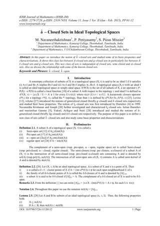IOSR Journal of Mathematics (IOSR-JM)
e-ISSN: 2278-5728, p-ISSN: 2319-765X. Volume 11, Issue 1 Ver. II (Jan - Feb. 2015), PP 01-12
www.iosrjournals.org
DOI: 10.9790/5728-11120112 www.iosrjournals.org 1 | Page
δˆ – Closed Sets in Ideal Topological Spaces
M. Navaneethakrishnan1
, P. Periyasamy2
, S. Pious Missier3
1
Department of Mathematics, Kamaraj College, Thoothukudi, Tamilnadu, India.
2
Department of Mathematics, Kamaraj College, Thoothukudi, Tamilnadu, India.
3
Department of Mathematics, V.O.Chidambaram College, Thoothukudi, Tamilnadu, India.
Abstract: In this paper we introduce the notion of δˆ –closed sets and studied some of its basic properties and
characterizations. It shows this class lies between –closed sets and g–closed sets in particularly lies between -
I–closed sets and g–closed sets. This new class of sets is independent of closed sets, semi closed and –closed
sets. Also we discuss the relationship with some of the known closed sets.
Keywords and Phrases: δˆ –closed, δˆ –open.
I. Introduction
A nonempty collection of subsets of X in a topological space (X,) is said to be an ideal I if it satisfies
(i) AI and BA implies BI and (ii) AI and BI implies ABI. A topological space (X,) with an ideal I
is called an ideal topological space or simply ideal space. If P(X) is the set of all subsets of X, a set operator (.)*:
P(X)  P(X) is called a local function [10] of a subset A with respect to the topology  and ideal I is defined as
A*(X, ) = {xX / U  A  I for every U(x)} where (x)={U / xU}. A kuratowski closure operator
cl*(.) for a topology *(I, ), called the *–topology, finar than  is defined by cl*(A)=AA*(I, ) [25]. Levine
[13], velicko [27] introduced the notions of generalized closed (briefly g–closed) and –closed sets respectively
and studied their basic properties. The notion of Ig–closed sets was first introduced by Dontchev [6] in 1999.
Navaneetha Krishanan and Joseph [20] further investigated and characterized Ig–closed sets. Julian Dontchev
and maximilian Ganster [5], Yuksel, Acikgoz and Noiri [28] introduced and studied the notions of –
generalized closed (briefly g–closed) and -I–closed sets respectively. The purpose of this paper is to define a
new class of sets called δˆ –closed sets and also study some basic properties and characterizations.
II. Preliminaries
Definition 2.1. A subset A of a topological space (X, ) is called a
(i) Semi-open set [12] if Acl(int(A))
(ii) Pre-open set [17] if Aint(cl(A))
(iii)  - open set [2(a)] if Aint(cl(int(A))
(iv) regular open set [24] if A = int(cl(A))
The complement of a semi-open (resp. pre-open,  - open, regular open) set is called Semi-closed
(resp. pre-closed,  - closed, regular closed). The semi-closure (resp. pre closure, -closure) of a subset A of
(X, ) is the intersection of all semi-closed (resp. pre-closed -closed) sets containing A and is denoted by
scl(A) (resp.pcl(A), cl(A)). The intersection of all semi-open sets of (X, ) contains A is called semi-kernel of
A and is denoted by sker(A).
Definition 2.2. [28]. Let (X, , I) be an ideal topological space. A a subset of X and x is a point of X. Then
i) x is called a  - I – cluster points of A if A  (int cl*(U)) ≠  for each open neighbourhood U of x.
ii) the family of all -I-cluster points of A is called the -I-closure of A and is denoted by [A] -I.
iii) a subset A is said to be -I-closed if [A]-I = A. The complement of a -I-closed set of X is said to be -I-
open.
Remarks 2.3. From the definition [ ] we can write [A]-I = {xX : (int(cl*(U))  A ≠ , for each U (x)}
Notation 2.4. Throughout this paper we use the notation cl(A) = [A]–I.
Lemma 2.5. [28] Let A and B be subsets of an ideal topological space (x, , I). Then, the following properties
hold.
(i) A  cl(A)
(ii) If A  B, then cl(A)  cl(B)
 