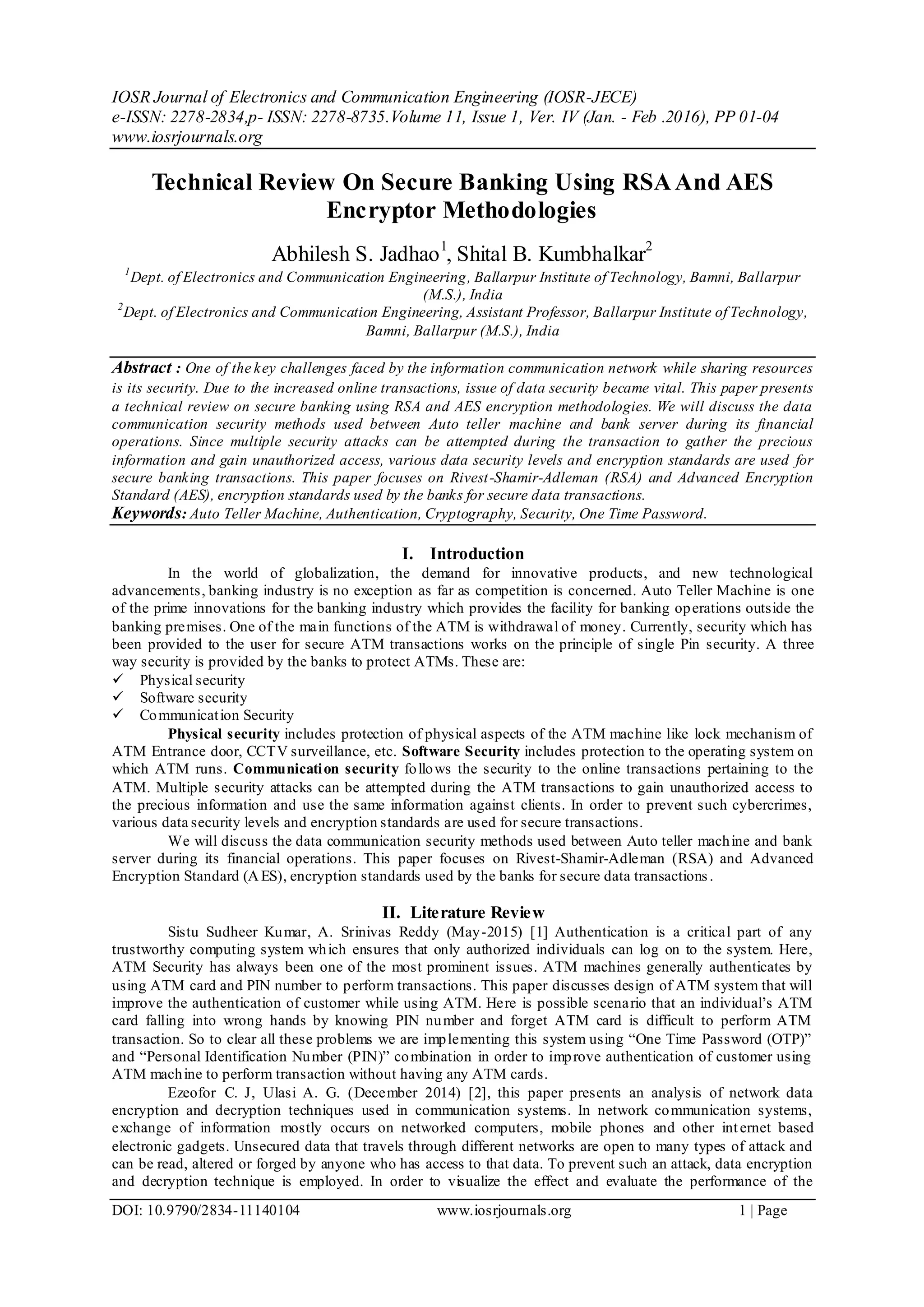 IOSR Journal of Electronics and Communication Engineering (IOSR-JECE)
e-ISSN: 2278-2834,p- ISSN: 2278-8735.Volume 11, Issue 1, Ver. IV (Jan. - Feb .2016), PP 01-04
www.iosrjournals.org
DOI: 10.9790/2834-11140104 www.iosrjournals.org 1 | Page
Technical Review On Secure Banking Using RSAAnd AES
Encryptor Methodologies
Abhilesh S. Jadhao1
, Shital B. Kumbhalkar2
1
Dept. of Electronics and Communication Engineering, Ballarpur Institute of Technology, Bamni, Ballarpur
(M.S.), India
2
Dept. of Electronics and Communication Engineering, Assistant Professor, Ballarpur Institute of Technology,
Bamni, Ballarpur (M.S.), India
Abstract : One of the key challenges faced by the information communication network while sharing resources
is its security. Due to the increased online transactions, issue of data security became vital. This paper presents
a technical review on secure banking using RSA and AES encryption methodologies. We will discuss the data
communication security methods used between Auto teller machine and bank server during its financial
operations. Since multiple security attacks can be attempted during the transaction to gather the precious
information and gain unauthorized access, various data security levels and encryption standards are used for
secure banking transactions. This paper focuses on Rivest-Shamir-Adleman (RSA) and Advanced Encryption
Standard (AES), encryption standards used by the banks for secure data transactions.
Keywords: Auto Teller Machine, Authentication, Cryptography, Security, One Time Password.
I. Introduction
In the world of globalization, the demand for innovative products, and new technological
advancements, banking industry is no exception as far as competition is concerned. Auto Teller Machine is one
of the prime innovations for the banking industry which provides the facility for banking operations outside the
banking premises. One of the main functions of the ATM is withdrawal of money. Currently, security which has
been provided to the user for secure ATM transactions works on the principle of single Pin security. A three
way security is provided by the banks to protect ATMs. These are:
 Physical security
 Software security
 Communication Security
Physical security includes protection of physical aspects of the ATM machine like lock mechanism of
ATM Entrance door, CCTV surveillance, etc. Software Security includes protection to the operating system on
which ATM runs. Communication security follows the security to the online transactions pertaining to the
ATM. Multiple security attacks can be attempted during the ATM transactions to gain unauthorized access to
the precious information and use the same information against clients. In order to prevent such cybercrimes,
various data security levels and encryption standards are used for secure transactions.
We will discuss the data communication security methods used between Auto teller machine and bank
server during its financial operations. This paper focuses on Rivest-Shamir-Adleman (RSA) and Advanced
Encryption Standard (AES), encryption standards used by the banks for secure data transactions.
II. Literature Review
Sistu Sudheer Kumar, A. Srinivas Reddy (May-2015) [1] Authentication is a critical part of any
trustworthy computing system which ensures that only authorized individuals can log on to the system. Here,
ATM Security has always been one of the most prominent issues. ATM machines generally authenticates by
using ATM card and PIN number to perform transactions. This paper discusses design of ATM system that will
improve the authentication of customer while using ATM. Here is possible scenario that an individual’s ATM
card falling into wrong hands by knowing PIN number and forget ATM card is difficult to perform ATM
transaction. So to clear all these problems we are implementing this system using “One Time Password (OTP)”
and “Personal Identification Number (PIN)” combination in order to improve authentication of customer using
ATM machine to perform transaction without having any ATM cards.
Ezeofor C. J, Ulasi A. G. (December 2014) [2], this paper presents an analysis of network data
encryption and decryption techniques used in communication systems. In network communication systems,
exchange of information mostly occurs on networked computers, mobile phones and other internet based
electronic gadgets. Unsecured data that travels through different networks are open to many types of attack and
can be read, altered or forged by anyone who has access to that data. To prevent such an attack, data encryption
and decryption technique is employed. In order to visualize the effect and evaluate the performance of the
 