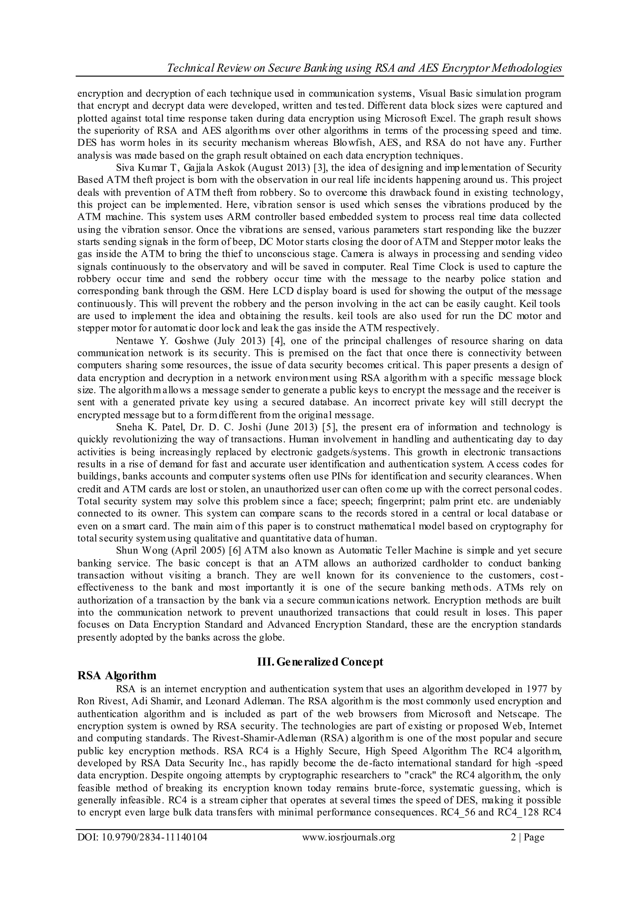 Technical Review on Secure Banking using RSA and AES EncryptorMethodologies
DOI: 10.9790/2834-11140104 www.iosrjournals.org 2 | Page
encryption and decryption of each technique used in communication systems, Visual Basic simulation program
that encrypt and decrypt data were developed, written and tested. Different data block sizes were captured and
plotted against total time response taken during data encryption using Microsoft Excel. The graph result shows
the superiority of RSA and AES algorithms over other algorithms in terms of the processing speed and time.
DES has worm holes in its security mechanism whereas Blowfish, AES, and RSA do not have any. Further
analysis was made based on the graph result obtained on each data encryption techniques.
Siva Kumar T, Gajjala Askok (August 2013) [3], the idea of designing and implementation of Security
Based ATM theft project is born with the observation in our real life incidents happening around us. This project
deals with prevention of ATM theft from robbery. So to overcome this drawback found in existing technology,
this project can be implemented. Here, vibration sensor is used which senses the vibrations produced by the
ATM machine. This system uses ARM controller based embedded system to process real time data collected
using the vibration sensor. Once the vibrations are sensed, various parameters start responding like the buzzer
starts sending signals in the form of beep, DC Motor starts closing the door of ATM and Stepper motor leaks the
gas inside the ATM to bring the thief to unconscious stage. Camera is always in processing and sending video
signals continuously to the observatory and will be saved in computer. Real Time Clock is used to capture the
robbery occur time and send the robbery occur time with the message to the nearby police station and
corresponding bank through the GSM. Here LCD display board is used for showing the output of the message
continuously. This will prevent the robbery and the person involving in the act can be easily caught. Keil tools
are used to implement the idea and obtaining the results. keil tools are also used for run the DC motor and
stepper motor for automatic door lock and leak the gas inside the ATM respectively.
Nentawe Y. Goshwe (July 2013) [4], one of the principal challenges of resource sharing on data
communication network is its security. This is premised on the fact that once there is connectivity between
computers sharing some resources, the issue of data security becomes critical. This paper presents a design of
data encryption and decryption in a network environment using RSA algorithm with a specific message block
size. The algorithmallows a message sender to generate a public keys to encrypt the message and the receiver is
sent with a generated private key using a secured database. An incorrect private key will still decrypt the
encrypted message but to a formdifferent from the original message.
Sneha K. Patel, Dr. D. C. Joshi (June 2013) [5], the present era of information and technology is
quickly revolutionizing the way of transactions. Human involvement in handling and authenticating day to day
activities is being increasingly replaced by electronic gadgets/systems. This growth in electronic transactions
results in a rise of demand for fast and accurate user identification and authentication system. A ccess codes for
buildings, banks accounts and computer systems often use PINs for identification and security clearances. When
credit and ATM cards are lost or stolen, an unauthorized user can often come up with the correct personal codes.
Total security system may solve this problem since a face; speech; fingerprint; palm print etc. are undeniably
connected to its owner. This system can compare scans to the records stored in a central or local database or
even on a smart card. The main aim of this paper is to construct mathematical model based on cryptography for
total security systemusing qualitative and quantitative data of human.
Shun Wong (April 2005) [6] ATM also known as Automatic Teller Machine is simple and yet secure
banking service. The basic concept is that an ATM allows an authorized cardholder to conduct banking
transaction without visiting a branch. They are well known for its convenience to the customers, cost -
effectiveness to the bank and most importantly it is one of the secure banking methods. ATMs rely on
authorization of a transaction by the bank via a secure communications network. Encryption methods are built
into the communication network to prevent unauthorized transactions that could result in loses. This paper
focuses on Data Encryption Standard and Advanced Encryption Standard, these are the encryption standards
presently adopted by the banks across the globe.
III. Generalized Concept
RSA Algorithm
RSA is an internet encryption and authentication system that uses an algorithm developed in 1977 by
Ron Rivest, Adi Shamir, and Leonard Adleman. The RSA algorithm is the most commonly used encryption and
authentication algorithm and is included as part of the web browsers from Microsoft and Netscape. The
encryption system is owned by RSA security. The technologies are part of existing or proposed Web, Internet
and computing standards. The Rivest-Shamir-Adleman (RSA) algorithm is one of the most popular and secure
public key encryption methods. RSA RC4 is a Highly Secure, High Speed Algorithm The RC4 algorithm,
developed by RSA Data Security Inc., has rapidly become the de-facto international standard for high -speed
data encryption. Despite ongoing attempts by cryptographic researchers to "crack" the RC4 algorithm, the only
feasible method of breaking its encryption known today remains brute-force, systematic guessing, which is
generally infeasible. RC4 is a stream cipher that operates at several times the speed of DES, making it possible
to encrypt even large bulk data transfers with minimal performance consequences. RC4_56 and RC4_128 RC4
 