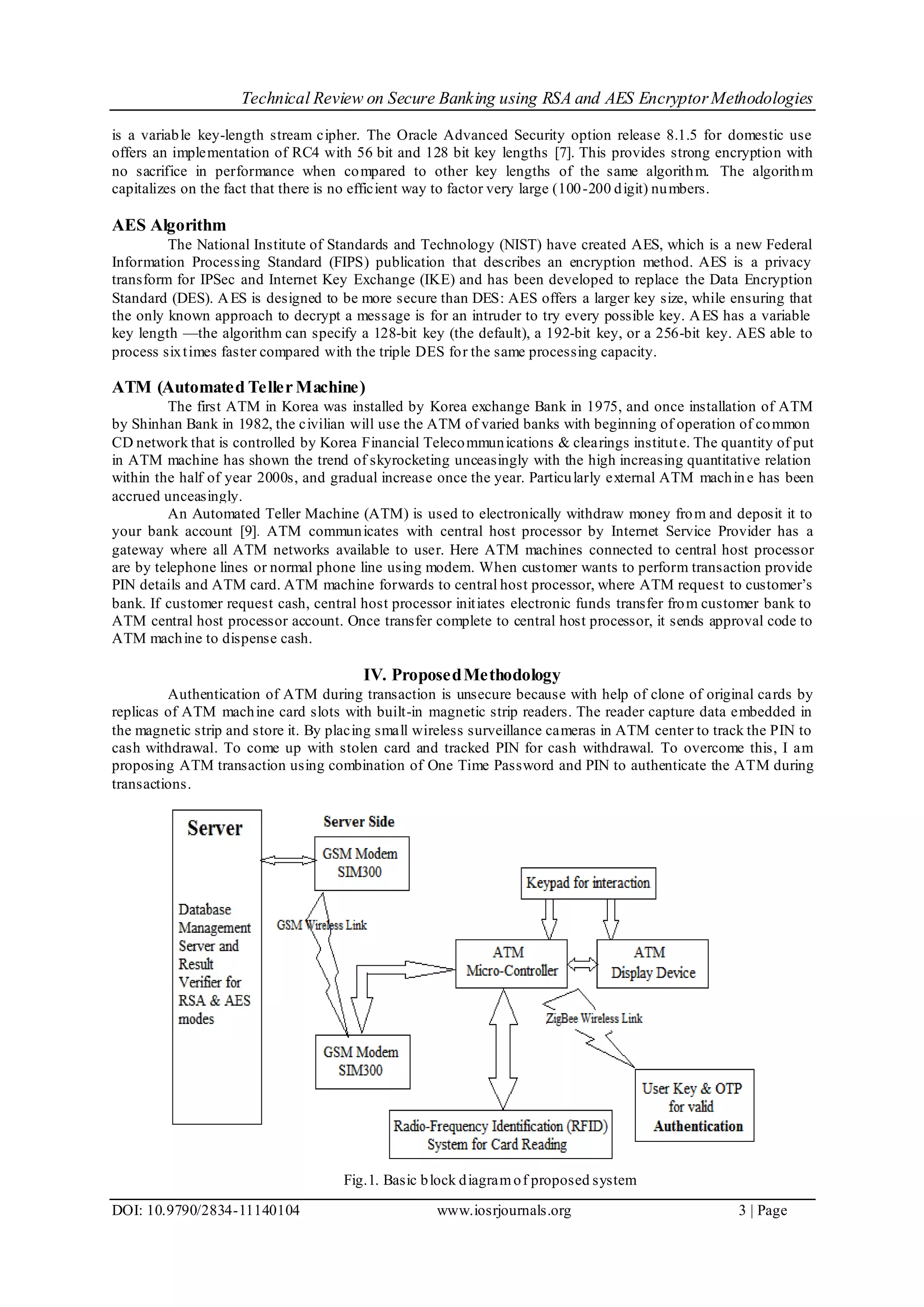 Technical Review on Secure Banking using RSA and AES EncryptorMethodologies
DOI: 10.9790/2834-11140104 www.iosrjournals.org 3 | Page
is a variable key-length stream cipher. The Oracle Advanced Security option release 8.1.5 for domestic use
offers an implementation of RC4 with 56 bit and 128 bit key lengths [7]. This provides strong encryption with
no sacrifice in performance when compared to other key lengths of the same algorithm. The algorithm
capitalizes on the fact that there is no efficient way to factor very large (100-200 digit) numbers.
AES Algorithm
The National Institute of Standards and Technology (NIST) have created AES, which is a new Federal
Information Processing Standard (FIPS) publication that describes an encryption method. AES is a privacy
transform for IPSec and Internet Key Exchange (IKE) and has been developed to replace the Data Encryption
Standard (DES). AES is designed to be more secure than DES: AES offers a larger key size, while ensuring that
the only known approach to decrypt a message is for an intruder to try every possible key. AES has a variable
key length —the algorithm can specify a 128-bit key (the default), a 192-bit key, or a 256-bit key. AES able to
process sixtimes faster compared with the triple DES for the same processing capacity.
ATM (Automated Teller Machine)
The first ATM in Korea was installed by Korea exchange Bank in 1975, and once installation of ATM
by Shinhan Bank in 1982, the civilian will use the ATM of varied banks with beginning of operation of common
CD network that is controlled by Korea Financial Telecommunications & clearings institute. The quantity of put
in ATM machine has shown the trend of skyrocketing unceasingly with the high increasing quantitative relation
within the half of year 2000s, and gradual increase once the year. Particularly external ATM machine has been
accrued unceasingly.
An Automated Teller Machine (ATM) is used to electronically withdraw money from and deposit it to
your bank account [9]. ATM communicates with central host processor by Internet Service Provider has a
gateway where all ATM networks available to user. Here ATM machines connected to central host processor
are by telephone lines or normal phone line using modem. When customer wants to perform transaction provide
PIN details and ATM card. ATM machine forwards to central host processor, where ATM request to customer’s
bank. If customer request cash, central host processor initiates electronic funds transfer from customer bank to
ATM central host processor account. Once transfer complete to central host processor, it sends approval code to
ATM machine to dispense cash.
IV. ProposedMethodology
Authentication of ATM during transaction is unsecure because with help of clone of original cards by
replicas of ATM machine card slots with built-in magnetic strip readers. The reader capture data embedded in
the magnetic strip and store it. By placing small wireless surveillance cameras in ATM center to track the PIN to
cash withdrawal. To come up with stolen card and tracked PIN for cash withdrawal. To overcome this, I am
proposing ATM transaction using combination of One Time Password and PIN to authenticate the ATM during
transactions.
Fig.1. Basic block diagramof proposed system
 