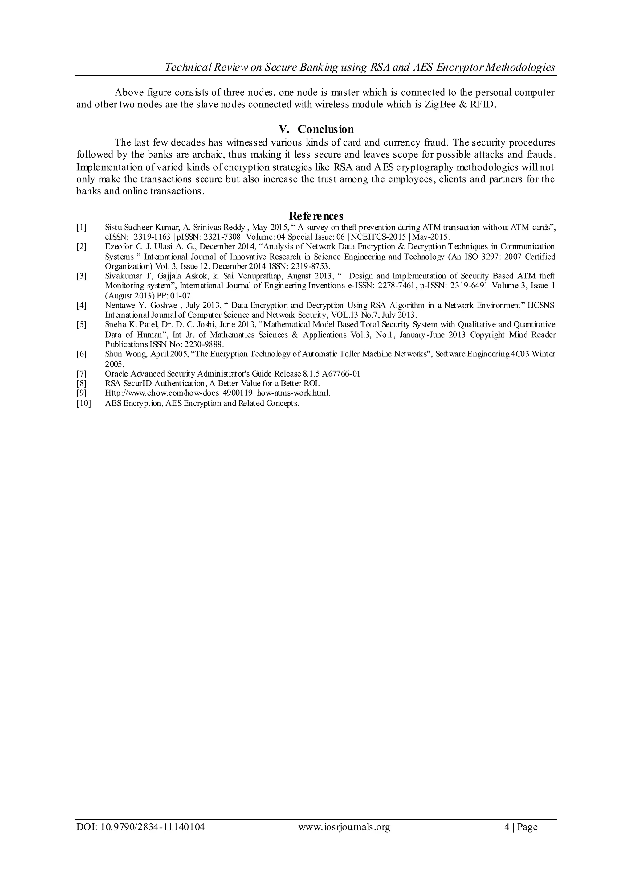 Technical Review on Secure Banking using RSA and AES EncryptorMethodologies
DOI: 10.9790/2834-11140104 www.iosrjournals.org 4 | Page
Above figure consists of three nodes, one node is master which is connected to the personal computer
and other two nodes are the slave nodes connected with wireless module which is ZigBee & RFID.
V. Conclusion
The last few decades has witnessed various kinds of card and currency fraud. The security procedures
followed by the banks are archaic, thus making it less secure and leaves scope for possible attacks and frauds.
Implementation of varied kinds of encryption strategies like RSA and AES cryptography methodologies will not
only make the transactions secure but also increase the trust among the employees, clients and partners for the
banks and online transactions.
References
[1] Sistu Sudheer Kumar, A. Srinivas Reddy , May-2015, “ A survey on theft prevention during ATM transaction without ATM cards”,
eISSN: 2319-1163 | pISSN: 2321-7308 Volume: 04 Special Issue: 06 | NCEITCS-2015 | May-2015.
[2] Ezeofor C. J, Ulasi A. G., December 2014, “Analysis of Network Data Encryption & Decryption Techniques in Communication
Systems ” International Journal of Innovative Research in Science Engineering and Technology (An ISO 3297: 2007 Certified
Organization) Vol. 3, Issue 12, December 2014 ISSN: 2319-8753.
[3] Sivakumar T, Gajjala Askok, k. Sai Venuprathap, August 2013, “ Design and Implementation of Security Based ATM theft
Monitoring system”, International Journal of Engineering Inventions e-ISSN: 2278-7461, p-ISSN: 2319-6491 Volume 3, Issue 1
(August 2013) PP: 01-07.
[4] Nentawe Y. Goshwe , July 2013, “ Data Encryption and Decryption Using RSA Algorithm in a Network Environment” IJCSNS
International Journal of Computer Science and Network Security, VOL.13 No.7, July 2013.
[5] Sneha K. Patel, Dr. D. C. Joshi, June 2013, “Mathematical Model Based Total Security System with Qualitative and Quantitative
Data of Human”, Int Jr. of Mathematics Sciences & Applications Vol.3, No.1, January-June 2013 Copyright Mind Reader
Publications ISSN No: 2230-9888.
[6] Shun Wong, April 2005, “The Encryption Technology of Automatic Teller Machine Networks”, Software Engineering4C03 Winter
2005.
[7] Oracle Advanced Security Administrator's Guide Release 8.1.5 A67766-01
[8] RSA SecurID Authentication, A Better Value for a Better ROI.
[9] Http://www.ehow.com/how-does_4900119_how-atms-work.html.
[10] AES Encryption, AES Encryption and Related Concepts.
 