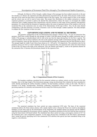 Investigation of Newtonian Fluid Flow through a Two-dimensional Sudden Expansion…

          Although, the behavior of flow through a sudden change in flow passages has been studied extensively in the past
few decades as to observe the separation and other phenomenon associated with it, the study of the previous works reveals
that most of the works has been done in the turbulent region of the flow regime. The various aspects of flow in the laminar
and the critical zone are still in need of more study. Also proper flow distribution in the sudden contraction or sudden
expansion geometry is essential to achieve the desired flow characteristics. Hence the need is to investigate the sudden
contraction and or sudden expansion flow characteristics with the variation of wide range of flow properties and geometric
parameters. It is observed that the formation of separation eddy at the corner of upstream section of the conduit as well as the
accelerated flow at the contraction zone are some of the characteristics of this type of flow. Also, for the same channel
configuration, if the flow direction is reversed, it becomes a case of a flow through a sudden expansion. The study attempts
to compare the flow situations in these two cases.

            II.            GOVERNING EQUATIONS AND NUMERICAL METHODS:
           The geometric configuration of the two-dimensional flow passage is shown in Fig. 1. In case of contraction flow
geometry, fluid flows axially through the inlet passage of width D and then passes through the sudden contraction zone of
width d. The passage is vertically placed with its inlet at the top, thus the major driving force for the flow is gravity. The
Contraction Ratio (CR=β=D/d) is defined as the ratio of the upstream passage width to downstream passage width. For the
cases of expansion, where the flow direction is reversed through the passage, the Expansion ratio has been defined as above.
The passage length for width D and d have been chosen as lD= 12D and ld= 3D respectively. The contraction ratio for the
geometry varies as β=D/d=2, 4 and 8. Similarly, for the case of expansion flow, the expansion ratio values have been chosen
as that of the CR values in the study of the contraction. Also, the channel with length lD, works as the upstream channel for
the contraction flow. It becomes the downstream channel for the expansion flow.




                                     Fig. 1: Computational Domain of Flow Geometry

           The boundary conditions considered for the numerical solution are uniform velocity at inlet, normal to the inlet
boundary; due to the large length of the downstream passage, strong one-directional flow situation has been considered at
outlet, thereby specifying the outflow boundary condition. No-slip boundary condition is taken on the walls. The flow is
assumed to be steady, incompressible, Newtonian, isothermal, axisymmetric and laminar. The conservation form of
governing equations for continuity and momentum for the steady flow field are given below.

           
   ( U )     ( V )  0                       (1)
x          y
                       p     2U  2U
   ( U 2 )  ( UV )     ( 2  2 )         (2)
x           x          x    x   y
                       p     2V  2V
   ( UV )  ( V 2 )     ( 2  2 )         (3)
x          x           y    x   y

          The numerical simulation has been carried out using commercial CFD tools. The basis of the numerical
simulations follows the finite-volume scheme, with a steady implicit solver; whereas the Power Law model as described by
Patankar [15] has been used for the discretization of the momentum, the standard scheme for pressure and the SIMPLE
algorithm has been applied for the pressure-velocity coupling. The gradient calculation for the flow field has been carried out
using the Green-Gauss Cell-based method. The simulations have been carried out using a convergence criterion of 10-7 for
the continuity and x and y-momentum equations. As the major driving force considered in the flow-field is gravitational
force, (using the gravity specifying tool of the commercial CFD software) thus gravity has been considered acting in the
negative y–axis direction.




                                                               2
 