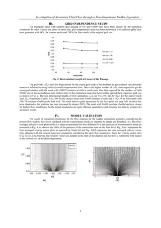 Investigation of Newtonian Fluid Flow through a Two-dimensional Sudden Expansion…

                               III.             GRID INDEPENDENCE STUDY
          The triangular mesh with uniform grid spacing of 0.8 and 81600 cells have been chosen for the numerical
simulation. In order to study the effect of mesh size, grid independence study has been performed. Two different grids have
been generated with 64% (for coarser mesh) and 130% (for finer mesh) of the original grid size.




                                   Fig. 2: Recirculation Length at Corner of the Passage.

          The grid with 52224 cells has been chosen for the coarse grid study of the problem, to get an initial idea about the
numerical solution by using relatively small computational time. Due to the higher number of cells, time required to get the
converged solution with the mesh with 106129 numbers of cells is much more than that required for the numbers of cells
81600. one of the recirculation zone (before entry to the contraction zone) has been plotted against their respective grid size
as shown in Fig. 2. The non-dimensional lengths of flow separation, yr/d, are 0.112137 (at Re=223) for the coarser mesh
with 52224 numbers of cells, 0.112368 for the chosen mesh with 81600 numbers of cells and 0.112438 for finer mesh with
106129 numbers of cells on the both wall. The result shows a good agreement for the three grids and very little variation has
been observed as the grid size has been increased by almost 200%. The mesh with 81600 numbers of cells has been chosen
for further flow simulations. So the actual simulations are quite efficient, quantitative and consume less time to produce th e
numerical results.

                                      IV.             MODEL VALIDATION
           The results of numerical simulations for the flow situation for the sudden contraction geometry, considering the
present flow models, have been validated with the experimental results as reported by Ozalp and Pinarbasi, [6]. The time-
averaged velocity vector plots on the x-y plane are presented for four different Re at the upstream of the contraction point are
presented in Fig. 3, to observe the effect of the presence of the contraction zone on the flow field. Fig. 3(a-c) represents the
time averaged velocity vector plots as reported by Ozalp [6] and Fig. 3(d-f) represents the time averaged velocity vector
plots obtained with the present numerical simulations considering the same flow parameters. From the velocity vector plots
(Fig. 3d-3f), it is observed that velocity vectors are parallel at the inlet of the channel and the flow is symmetric with respect
to the vertical axis of the channel geometry.




                         (a)                                                                          (d)




                                                                3
 