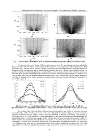 Investigation of Newtonian Fluid Flow through a Two-dimensional Sudden Expansion…




                                (b)                                                          (e)




                           (c)                                                          (f)
  Fig. 3 : Time-averaged Velocity Vector Plots, (a-c) Experimental Results [6] and (d-f) Present Numerical Results.

          Near the contraction zone entrance, the flow velocity increases, as the flow area decreases and this is indicated by
the dense vector distribution. Also the radial component of velocity increases in magnitude near the contraction zone. With
the increase in Re, the flow velocity increases. The low vector density near the bottom corners of the figure indicates the
formation of flow separation zone and the separated flow revolves at the corner. Though uniform velocity of flow was
specified at the inlet, from the vector plot it can be concluded that near the contraction zone, the flow velocity is maximum at
the center of the geometry, which suggests that the flow has developed from an initial parallel form to a parabolic form.
From the above study, it is thus observed that the nature of the velocity vector plots and flow characteristics as presented in
Fig. 3(d-f) as obtained with the present simulations, matches with the experimental results of Ozalp and Pinarbasi, [6] as
presented in Fig. 3(a-c).




       Fig. 4(a): Stream-wise Velocity Plot at Different Axial Location Upstream of Contraction for Re=223 [6].
Fig. 4(b): Stream-wise Velocity Plot at Different Axial Location Upstream of Contraction for Re=223, [Present Study].

           The axial and radial velocity profiles at different upstream locations (y/d) near the line of contraction have been
presented in Fig. 4 and 5 or both the experimental work as reported by Ozalp and Pinarbasi, [6] and the present study. Fig. 4
represents the stream-wise flow velocity, u (Axial Velocity) distribution at different axial location (y/d) upstream of
Contraction zone for Re=223 as considered by Ozalp and Pinarbasi, [6]. The spatial co-ordinates have been modified to plot
the distribution, the x=0 point has been placed at the left wall, instead of the center as used in the numerical model. It is
evident from the velocity distribution that the flow is axi-symmetric as the velocity reaches zero at the axis at both ends of
the geometry. The results of the present study are very close to the experimental results for lower values of y/d. The velocity
is the maximum at the center and this value increases as the probe is moved towards the contraction zone. This is also
suggested from the velocity vector plot which indicates a higher concentration of velocity vectors near the contraction zone.


                                                               4
 