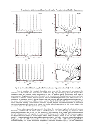 Investigation of Newtonian Fluid Flow through a Two-dimensional Sudden Expansion…




                           (c)                                                                     (d)




                         (e)                                                                           (f)




                               (g)                                                               (h)

      Fig. 6(a-h): Streamlines Plot on the x-y plane for Contraction and Expansion section for β=4 with varying Re.

          From the streamlines plot, it is clearly observed that nature of the fluid flow is axi-symmetric with respect to the
vertical axis of the channel, as the stream lines are parallel before (Fig. 6a) and after (Fig. 6b) sudden change in flow
geometry at lower Re. From the velocity vector plot (Fig. 3d), it is observed that the axial velocity vector tends to
concentrate more along the centerline region at the vicinity of the contraction zone. Thus the fluid flow seems to accelerate
as the flow Re increases. Therefore, the flow separation and flow reattachment phenomena occurs at the concave wall at
upstream of the contraction geometry (Fig.6a). Similarly, the flow separation and flow reattachment phenomena occurs at
the concave wall at downstream of sudden expansion geometry (Fig.6b) for Re=20 and β=4. From stream line plot for
sudden contraction geometry, it is also observed that there is negligible change in size of the flow vortex at the upstream of
the contraction geometry with increase in Re; whereas with increase in Re, size and shape of the flow vortices changes at the
downstream side in case of sudden expansion flow geometry.

           For the sudden expansion flow geometry, it is observed that flow reattachment length yr/d (on both wall) increases
towards the downstream side with increase in ER for same Re. But, there is no significant change in yr/d incase of sudden
contraction flow geometry. For Re≥200, β=4, flow asymmetry is clearly observed; as the size and length of the flow vortices
(on both wall) are not same with respect to the vertical axis of the channel as shown in Fig. 6(h). This phenomena suggests
that the flow has already entered the unstable regime, and also that the instability is more in the flow with higher expansion
ratio (ER). For unstable flow field, the flow reattachment length yr1/d at left wall differs with respect to the flow reattachment
length yr2/d at right wall and flow structure takes wavy shape. It is observed that at ER=4 and Re=300, the length of the flow
reattachment point yr1/d at left wall increases and at right wall yr2/d decreases as shown in Fig. 6(h). Also there is a formation
                                                                6
 