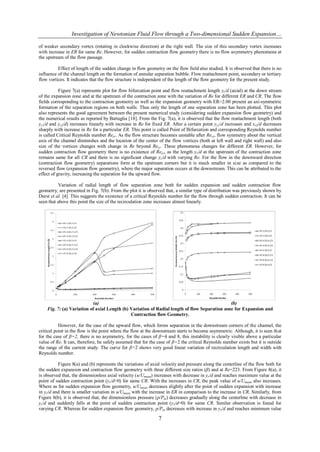 Investigation of Newtonian Fluid Flow through a Two-dimensional Sudden Expansion…

of weaker secondary vortex (rotating in clockwise direction) at the right wall. The size of this secondary vortex increases
with increase in ER for same Re. However, for sudden contraction flow geometry there is no flow asymmetry phenomena at
the upstream of the flow passage.

          Effect of length of the sudden change in flow geometry on the flow field also studied. It is observed that there is no
influence of the channel length on the formation of annular separation bubble. Flow reattachment point, secondary or tertiary
flow vortices. It indicates that the flow structure is independent of the length of the flow geometry for the present study.

           Figure 7(a) represents plot for flow bifurcation point and flow reattachment length yr/d (axial) at the down stream
of the expansion zone and at the upstream of the contraction zone with the variation of Re for different ER and CR. The flow
fields corresponding to the contraction geometry as well as the expansion geometry with ER=2.00 present an axi-symmetric
formation of the separation regions on both walls. Thus only the length of one separation zone has been plotted. This plot
also represents the good agreement between the present numerical study (considering sudden expansion flow geometry) and
the numerical results as reported by Battaglia [18]. From the Fig. 7(a), it is observed that the flow reattachment length (both
yr1/d and yr2/d) increases linearly with increase in Re for fixed ER. After a certain point yr1/d increases and xr2/d decreases
sharply with increase in Re for a particular ER. This point is called Point of Bifurcation and corresponding Reynolds number
is called Critical Reynolds number Recr. As the flow structure becomes unstable after Recr, flow symmetry about the vertical
axis of the channel diminishes and the location of the center of the flow vortices (both at left wall and right wall) and also
size of the vortices changes with change in Re beyond Recr. These phenomena changes for different ER. However, for
sudden contraction flow geometry there is no existence of Recr, as the length yr/d at the upstream of the contraction zone
remains same for all CR and there is no significant change yr/d with varying Re. For the flow in the downward direction
(contraction flow geometry) separations form at the upstream corners but it is much smaller in size as compared to the
reversed flow (expansion flow geometry), where the major separation occurs at the downstream. This can be attributed to the
effect of gravity, increasing the separation for the upward flow.

          Variation of radial length of flow separation zone both for sudden expansion and sudden contraction flow
geometry, are presented in Fig. 7(b). From the plot it is observed that, a similar type of distribution was previously shown by
Durst et al. [4]. This suggests the existence of a critical Reynolds number for the flow through sudden contraction. It can be
seen that above this point the size of the recirculation zone increases almost linearly.




                           (a)                                                                 (b)
    Fig. 7: (a) Variation of axial Length (b) Variation of Radial length of flow Separation zone for Expansion and
                                              Contraction flow Geometry.

           However, for the case of the upward flow, which forms separation in the downstream corners of the channel, the
critical point in the flow is the point where the flow at the downstream starts to become asymmetric. Although, it is seen that
for the case of β=2, there is no asymmetry, for the cases of β=4 and 8, this instability is clearly visible above a particular
value of Re. It can, therefore, be safely assumed that for the case of β=2 the critical Reynolds number exists but it is outside
the range of the current study. The curve for β=2 shows very good linear variation of recirculation length and width with
Reynolds number.

          Figure 8(a) and (b) represents the variations of axial velocity and pressure along the centerline of the flow both for
the sudden expansion and contraction flow geometry with three different size ratios (β) and at Re=223. From Figure 8(a), it
is observed that, the dimensionless axial velocity (u/Umean) increases with decrease in yr/d and reaches maximum value at the
point of sudden contraction point (yr/d=0) for same CR. With the increases in CR, the peak value of u/Umean also increases.
Where as for sudden expansion flow geometry, u/Umean decreases slightly after the point of sudden expansion with increase
in yr/d and there is smaller variation in u/Umean with the increase in ER in comparison to the increase in CR. Similarly, from
Figure 8(b), it is observed that, the dimensionless pressure (p/Pin) decreases gradually along the centerline with decrease in
yr/d and suddenly falls at the point of sudden contraction point (yr/d=0) for same CR. Similar observation is found for
varying CR. Whereas for sudden expansion flow geometry, p/Pin decreases with increase in yr/d and reaches minimum value

                                                               7
 