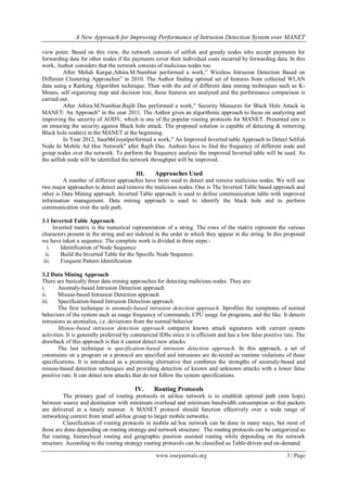 A New Approach for Improving Performance of Intrusion Detection System over MANET
www.iosrjournals.org 3 | Page
view point. Based on this view, the network consists of selfish and greedy nodes who accept payments for
forwarding data for other nodes if the payments cover their individual costs incurred by forwarding data. In this
work, Author considers that the network consists of malicious nodes too.
After Mehdi Kargar,Athira.M.Nambiar performed a work,” Wireless Intrusion Detection Based on
Different Clustering Approaches” in 2010. The Author finding optimal set of features from collected WLAN
data using a Ranking Algorithm technique. Then with the aid of different data mining techniques such as K-
Means, self organizing map and decision tree, these features are analyzed and the performance comparison is
carried out.
After Athira.M.Nambiar,Rajib Das performed a work," Security Measures for Black Hole Attack in
MANET: An Approach" in the year 2011. The Author gives an algorithmic approach to focus on analyzing and
improving the security of AODV, which is one of the popular routing protocols for MANET. Presented aim is
on ensuring the security against Black hole attack. The proposed solution is capable of detecting & removing
Black hole node(s) in the MANET at the beginning.
In Year 2012, SaurbhGoyalperformed a work," An Improved Inverted table Approach to Detect Selfish
Node In Mobile Ad Hoc Network" after Rajib Das. Authors have to find the frequency of different node and
group nodes over the network. To perform the frequency analysis the improved Inverted table will be used. As
the selfish node will be identified the network throughput will be improved.
III. Approaches Used
A number of different approaches have been used to detect and remove malicious nodes. We will use
two major approaches to detect and remove the malicious nodes. One is The Inverted Table based approach and
other is Data Mining approach. Inverted Table approach is used to define communication table with improved
information management. Data mining approach is used to identify the black hole and to perform
communication over the safe path.
3.1 Inverted Table Approach
Inverted matrix is the numerical representation of a string. The rows of the matrix represent the various
characters present in the string and are indexed in the order in which they appear in the string. In this proposed
we have taken a sequence. The complete work is divided in three steps:-
i. Identification of Node Sequence
ii. Build the Inverted Table for the Specific Node Sequence.
iii. Frequent Pattern Identification
3.2 Data Mining Approach
There are basically three data mining approaches for detecting malicious nodes. They are:
i. Anomaly-based Intrusion Detection approach
ii. Misuse-based Intrusion Detection approach
iii. Specification-based Intrusion Detection approach
The first technique is anomaly-based intrusion detection approach. Itprofiles the symptoms of normal
behaviors of the system such as usage frequency of commands, CPU usage for programs, and the like. It detects
intrusions as anomalies, i.e. deviations from the normal behavior.
Misuse-based intrusion detection approach compares known attack signatures with current system
activities. It is generally preferred by commercial IDSs since it is efficient and has a low false positive rate. The
drawback of this approach is that it cannot detect new attacks.
The last technique is specification-based intrusion detection approach. In this approach, a set of
constraints on a program or a protocol are specified and intrusions are de-tected as runtime violations of these
specifications. It is introduced as a promising alternative that combines the strengths of anomaly-based and
misuse-based detection techniques and providing detection of known and unknown attacks with a lower false
positive rate. It can detect new attacks that do not follow the system specifications.
IV. Routing Protocols
The primary goal of routing protocols in ad-hoc network is to establish optimal path (min hops)
between source and destination with minimum overhead and minimum bandwidth consumption so that packets
are delivered in a timely manner. A MANET protocol should function effectively over a wide range of
networking context from small ad-hoc group to larger mobile networks.
Classification of routing protocols in mobile ad hoc network can be done in many ways, but most of
these are done depending on routing strategy and network structure. The routing protocols can be categorized as
flat routing, hierarchical routing and geographic position assisted routing while depending on the network
structure. According to the routing strategy routing protocols can be classified as Table-driven and on-demand.
 