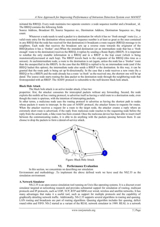 A New Approach for Improving Performance of Intrusion Detection System over MANET
www.iosrjournals.org 5 | Page
initiated the RREQ). Every node maintains two separate counters: a node sequence number and a broadcast_ id.
The RREQ contains the following fields
Source Address, Broadcast ID, Source Sequence no., Destination Address, Destination Sequence no., Hop
count.
Whenever a node needs to send a packet to a destination for which it has no ‘fresh enough’ route (i.e., a
valid route entry for the destination whose associated sequence number is at least as great as the ones contained
in any RREQ that the node has received for that destination) it broadcasts a route request (RREQ) message to its
neighbors. Each node that receives the broadcast sets up a reverse route towards the originator of the
RREQ(unless it has a ‘fresher’ one).When the intended destination (or an intermediate node that has a ‘fresh
enough’ route to the destination) receives the RREQ, it replies by sending a Route Reply (RREP). It is important
to notethat the only mutable information in a RREQ and in a RREP is the hop count (which is being
monotonicallyincreased at each hop). The RREP travels back to the originator of the RREQ (this time as a
unicast). At eachintermediate node, a route to the destination is set (again, unless the node has a ‘fresher’ route
than the onespecified in the RREP). In the case that the RREQ is replied to by an intermediate node (and if the
RREQ hadset this option), the intermediate node also sends a RREP to the destination. In this way, it can be
granted that the route path is being set up bi-directionally. In the case that a node receives a new route (by a
RREQ or by a RREP) and the node already has a route ‘as fresh’ as the received one, the shortest one will be up
dated. The source node starts routing the data packet to the destination node through the neighboring node that
firstresponded with an RREP. The AODV protocol is vulnerable to the well-known black hole attack.
Black Hole Attack
The black hole attack is an active insider attack, it has two
properties: first, the attacker consumes the intercepted packets without any forwarding. Second, the node
exploits the mobile ad hoc routing protocol, to advertise itself as having a valid route to a destination node, even
though the route is spurious, with the intention of intercepting packets.
In other terms, a malicious node uses the routing protocol to advertise as having the shortest path to nodes
whose packets it wants to intercept. In the case of AODV protocol, the attacker listens to requests for routes.
When the attacker receives a request for a route to the target node, the attacker creates a reply where an
extremely short route is advertised, if the reply from malicious node reaches to the requesting node before the
reply from the actual node, a fake route has been created. Once the malicious device has been able to insert itself
between the communicating nodes, it is able to do anything with the packets passing between them. It can
choose to drop the packets to form a denial-of-service attack.
Figure: Black Hole Attack
VI. Performance Evaluation
In this section, we concentrate on describing our simulation
Environment and methodology .To implement the above defined work we have used the NS2.35 as the
simulation environment.
A. Network Simulator
NS-2.35 is an open-source simulation tool running on Unix-like operating systems. It is a discreet event
simulator targeted at networking research and provides substantial support for simulation of routing, multicast
protocols and IP protocols, such as UDP, TCP, RTP and SRM over wired, wireless and satellite networks. It has
many advantages that make it a useful tool, such as support for multiple protocols and the capability of
graphically detailing network traffic. Additionally, NS-2.35 supports several algorithms in routing and queuing.
LAN routing and broadcasts are part of routing algorithms. Queuing algorithm includes fair queuing, deficit
round robin and FIFO. NS-2 started as a variant of the REAL network simulator in 1989. REAL is a network
 