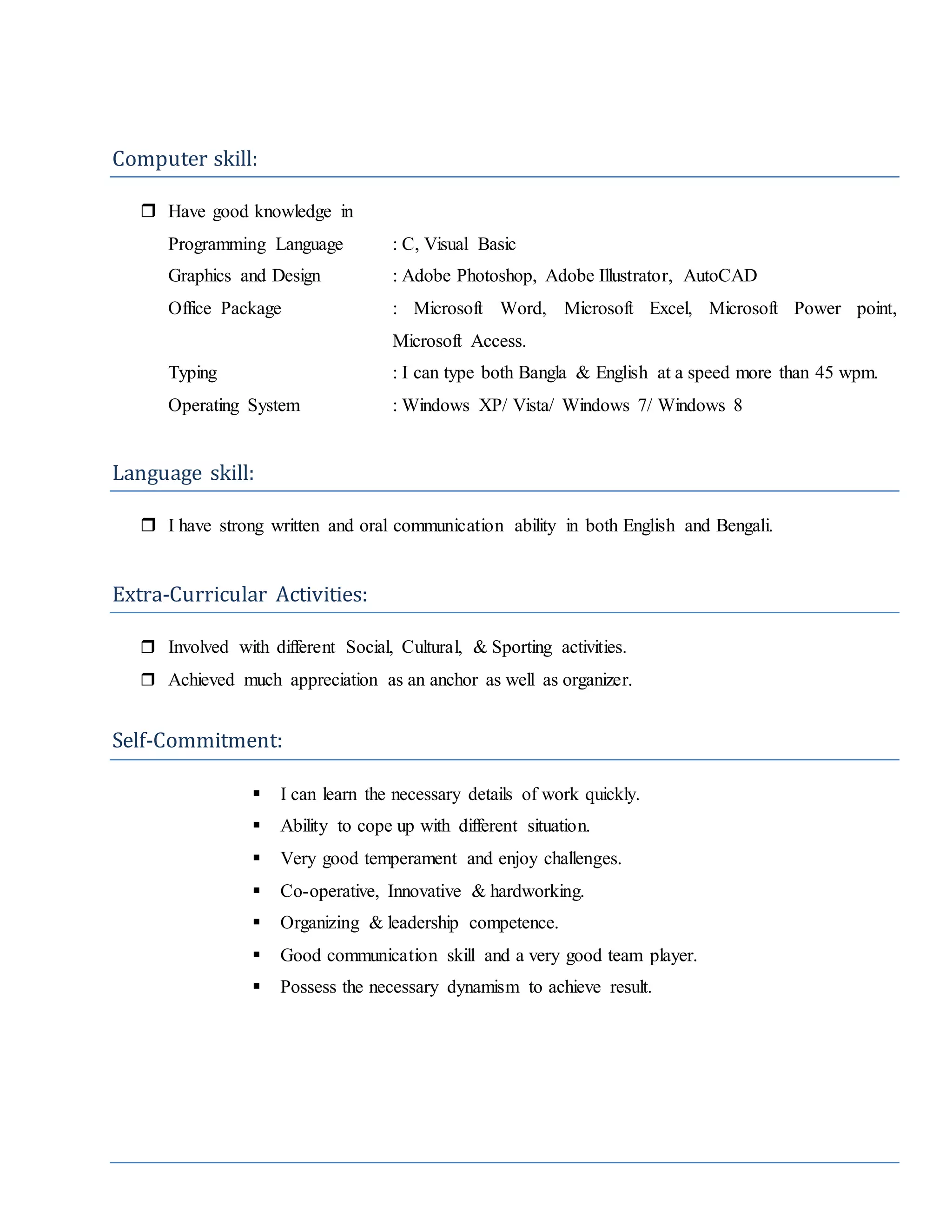 Computer skill:
 Have good knowledge in
Programming Language : C, Visual Basic
Graphics and Design : Adobe Photoshop, Adobe Illustrator, AutoCAD
Office Package : Microsoft Word, Microsoft Excel, Microsoft Power point,
Microsoft Access.
Typing : I can type both Bangla & English at a speed more than 45 wpm.
Operating System : Windows XP/ Vista/ Windows 7/ Windows 8
Language skill:
 I have strong written and oral communication ability in both English and Bengali.
Extra-Curricular Activities:
 Involved with different Social, Cultural, & Sporting activities.
 Achieved much appreciation as an anchor as well as organizer.
Self-Commitment:
 I can learn the necessary details of work quickly.
 Ability to cope up with different situation.
 Very good temperament and enjoy challenges.
 Co-operative, Innovative & hardworking.
 Organizing & leadership competence.
 Good communication skill and a very good team player.
 Possess the necessary dynamism to achieve result.
 