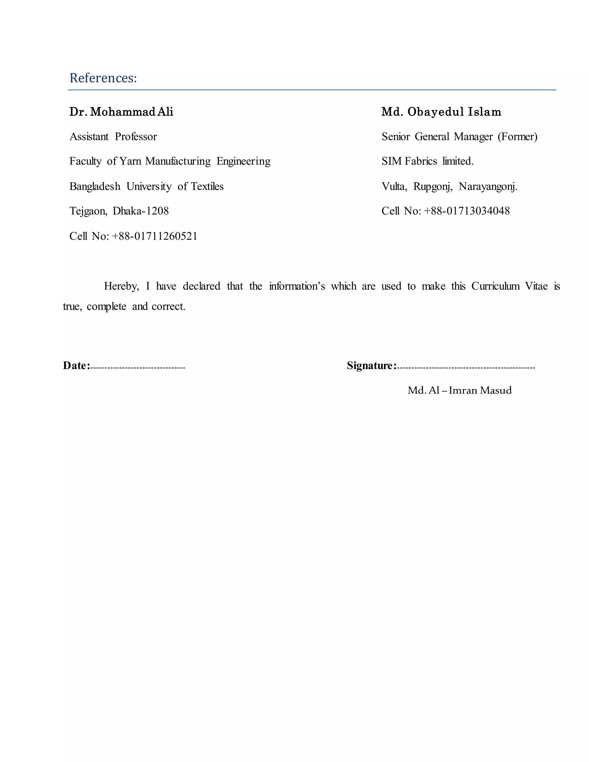 References:
Dr. Mohammad Ali Md. Obayedul Islam
Assistant Professor Senior General Manager (Former)
Faculty of Yarn Manufacturing Engineering SIM Fabrics limited.
Bangladesh University of Textiles Vulta, Rupgonj, Narayangonj.
Tejgaon, Dhaka-1208 Cell No: +88-01713034048
Cell No: +88-01711260521
Hereby, I have declared that the information’s which are used to make this Curriculum Vitae is
true, complete and correct.
Date:--------------------------------- Signature:------------------------------------------------
Md.Al –Imran Masud
 