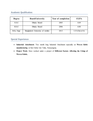 Academic Qualification:
Degree Board/University Year of completion CGPA
S.S.C Dhaka Board 2003 4.69
H.S.C Dhaka Board 2006 4.80
B.Sc. Engr. Bangladesh University of textiles 2013 3.33 (Out of 4)
Special Experience:
 Industrial Attachment: Two month long Industrial Attachment especially on Woven fabric
manufacturing at Sim Fabric Ltd. Vulta, Narayangonj.
 Project Work: Have worked under a project of Different Factors Affecting the Crimp of
Woven Fabric.
 