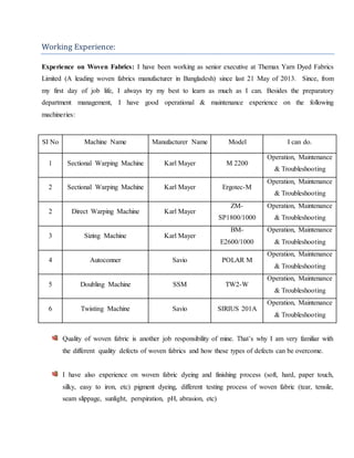 Working Experience:
Experience on Woven Fabrics: I have been working as senior executive at Themax Yarn Dyed Fabrics
Limited (A leading woven fabrics manufacturer in Bangladesh) since last 21 May of 2013. Since, from
my first day of job life, I always try my best to learn as much as I can. Besides the preparatory
department management, I have good operational & maintenance experience on the following
machineries:
SI No Machine Name Manufacturer Name Model I can do.
1 Sectional Warping Machine Karl Mayer M 2200
Operation, Maintenance
& Troubleshooting
2 Sectional Warping Machine Karl Mayer Ergotec-M
Operation, Maintenance
& Troubleshooting
2 Direct Warping Machine Karl Mayer
ZM-
SP1800/1000
Operation, Maintenance
& Troubleshooting
3 Sizing Machine Karl Mayer
BM-
E2600/1000
Operation, Maintenance
& Troubleshooting
4 Autoconner Savio POLAR M
Operation, Maintenance
& Troubleshooting
5 Doubling Machine SSM TW2-W
Operation, Maintenance
& Troubleshooting
6 Twisting Machine Savio SIRIUS 201A
Operation, Maintenance
& Troubleshooting
Quality of woven fabric is another job responsibility of mine. That’s why I am very familiar with
the different quality defects of woven fabrics and how these types of defects can be overcome.
I have also experience on woven fabric dyeing and finishing process (soft, hard, paper touch,
silky, easy to iron, etc) pigment dyeing, different testing process of woven fabric (tear, tensile,
seam slippage, sunlight, perspiration, pH, abrasion, etc)
 