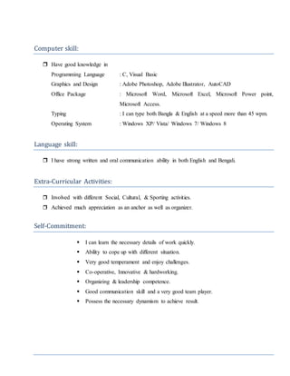 Computer skill:
 Have good knowledge in
Programming Language : C, Visual Basic
Graphics and Design : Adobe Photoshop, Adobe Illustrator, AutoCAD
Office Package : Microsoft Word, Microsoft Excel, Microsoft Power point,
Microsoft Access.
Typing : I can type both Bangla & English at a speed more than 45 wpm.
Operating System : Windows XP/ Vista/ Windows 7/ Windows 8
Language skill:
 I have strong written and oral communication ability in both English and Bengali.
Extra-Curricular Activities:
 Involved with different Social, Cultural, & Sporting activities.
 Achieved much appreciation as an anchor as well as organizer.
Self-Commitment:
 I can learn the necessary details of work quickly.
 Ability to cope up with different situation.
 Very good temperament and enjoy challenges.
 Co-operative, Innovative & hardworking.
 Organizing & leadership competence.
 Good communication skill and a very good team player.
 Possess the necessary dynamism to achieve result.
 