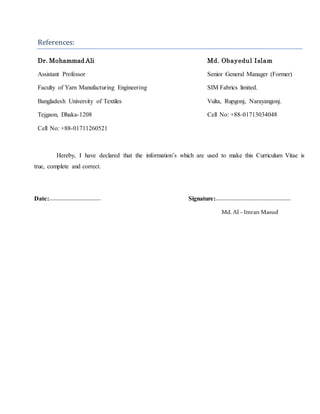 References:
Dr. Mohammad Ali Md. Obayedul Islam
Assistant Professor Senior General Manager (Former)
Faculty of Yarn Manufacturing Engineering SIM Fabrics limited.
Bangladesh University of Textiles Vulta, Rupgonj, Narayangonj.
Tejgaon, Dhaka-1208 Cell No: +88-01713034048
Cell No: +88-01711260521
Hereby, I have declared that the information’s which are used to make this Curriculum Vitae is
true, complete and correct.
Date:--------------------------------- Signature:------------------------------------------------
Md.Al –Imran Masud
 