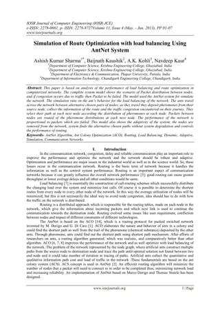 IOSR Journal of Computer Engineering (IOSR-JCE)
e-ISSN: 2278-0661, p- ISSN: 2278-8727Volume 11, Issue 4 (May. - Jun. 2013), PP 01-07
www.iosrjournals.org
www.iosrjournals.org 1 | Page
Simulation of Route Optimization with load balancing Using
AntNet System
Ashish Kumar Sharma1*
, Baijnath Kaushik2
, A.K. Kohli3
, Navdeep Kaur4
1
Department of Computer Science, Krishna Engineering College, Ghaziabad, India
2
Department of Computer Science, Krishna Engineering College, Ghaziabad, India
3
Department of Electronics & Communication, Thapar University, Patiala, India
4
Department of Information Technology, Chandigarh Engineering College, Chandigarh, India
Abstract: This paper is based on analysis of the performance of load balancing and route optimization in
computerized networks. The complete system model shows the scenario of Packet distribution between nodes,
and if congestion occurs due to traffic then Packet to be failed. The model used the AntNet system for simulate
the network. The simulation runs on the ant’s behavior for the load balancing of the network. The ants travel
across the network between alternative chosen pairs of nodes; as they travel they deposit pheromones from their
source node, collect the information of the route and the traffic congestion encountered on their journey. They
select their path at each next node according the distribution of pheromones at each node. Packets between
nodes are routed of the pheromone distributions at each next node. The performance of the network is
proportional to packets which are failed. This model also shows the adaptivity of the system; the nodes are
removed from the network, system finds the alternative chosen paths without system degradation and controls
the performance of routing.
Keywords- AntNet Algorithm, Ant Colony Optimization (ACO), Routing, Load Balancing, Dynamic, Adaptive,
Simulation, Communication Networks.
I. Introduction
In the communication network; congestion, delay and reliable communication play an important role to
improve the performance and optimize the network and the network should be robust and adaptive.
Optimization and performance are major issues in the industrial world as well as in the science world. So, these
Issues occur in the communication network. Routing is the basic term of network because it handles the
information as well as the control system performance. Routing is an important aspect of communication
networks because it can greatly influence the overall network performance [3]; good routing can cause greater
throughput or lower average delays and all other conditions would be same.
Load balancing [7] is essentially the construction of call-routing schemes which successfully distribute
the changing load over the system and minimize lost calls. Of course it is possible to determine the shortest
routes from every node to every other node of the network. In this way the average utilization of nodes will be
minimized, but this is not necessarily the ideal way to avoid node congestion, idea should has to do with how
the traffic on the network is distributed.
Routing is a distributed approach which is responsible for the routing tables, made on each node in the
network, which give the information about incoming packets and which next link is used to continue the
communication towards the destination node. Routing evolved some issues like user requirement, confliction
between nodes and impact of different constraints of different technologies.
The AntNet is based on the ACO [14], which is a routing protocol for packed switched network
invented by M. Dorigo and G. Di Caro [1]. ACO elaborates the nature and behavior of ants in a colony and
could find the shortest path as well from the trail of the pheromone (chemical substance) deposited by the other
ants. Through pheromone, ants could find out the shortest path using shortest path mechanism. After efforts of
researchers on ants, a routing algorithm generated; which was realistic, and comparatively better than other
algorithm. ACO [6, 7, 8] improves the performance of the network and as well optimize with load balancing of
the network. The problem of the network represented by the node graph, where artificial ants construct multiple
paths from the source node to destination node and trace the path until optimal solution not found between two
end node and it could take number of iteration in tracing of paths. Artificial ants collect the quantitative and
qualitative information path cost and load of traffic in the network .These fundamentals are based on the ant
colony system (ACS). ACS concept is used in AntNet [2]. An efficient routing algorithm will minimize the
number of nodes that a packet will need to connect to in order to be completed thus; minimizing network load
and increasing reliability. An implementation of AntNet based on Marco Dorigo and Thomas Stutzle has been
designed.
 